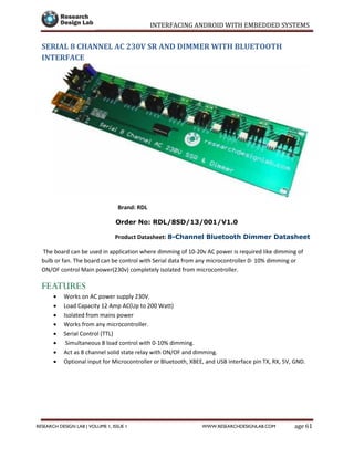 INTERFACING ANDROID WITH EMBEDDED SYSTEMS
Page 61RESEARCH DESIGN LAB | VOLUME 1, ISSUE 1 WWW.RESEARCHDESIGNLAB.COM
SERIAL 8 CHANNEL AC 230V SR AND DIMMER WITH BLUETOOTH
INTERFACE
Brand: RDL
Order No: RDL/8SD/13/001/V1.0
Product Datasheet: 8-Channel Bluetooth Dimmer Datasheet
The board can be used in application where dimming of 10-20v AC power is required like dimming of
bulb or fan. The board can be control with Serial data from any microcontroller 0- 10% dimming or
ON/OF control Main power(230v) completely isolated from microcontroller.
FEATURES
 Works on AC power supply 230V.
 Load Capacity 12 Amp AC(Up to 200 Watt)
 Isolated from mains power
 Works from any microcontroller.
 Serial Control (TTL)
 Simultaneous 8 load control with 0-10% dimming.
 Act as 8 channel solid state relay with ON/OF and dimming.
 Optional input for Microcontroller or Bluetooth, XBEE, and USB interface pin TX, RX, 5V, GND.
 