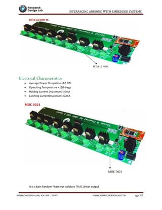 INTERFACING ANDROID WITH EMBEDDED SYSTEMS
Page 62RESEARCH DESIGN LAB | VOLUME 1, ISSUE 1 WWW.RESEARCHDESIGNLAB.COM
Electrical Characteristics
 Average Power Dissipation of 0.5W
 Operating Temperature +120 dregs
 Holding Current (maximum)-30mA
 Latching Current(maximum)-60mA
It is a 6pin Random Phase opt isolators TRIAC driver output
 
