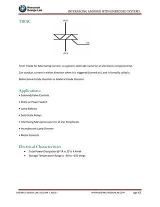 INTERFACING ANDROID WITH EMBEDDED SYSTEMS
Page 63RESEARCH DESIGN LAB | VOLUME 1, ISSUE 1 WWW.RESEARCHDESIGNLAB.COM
TRIAC
From Triode for Alternating Current, is a generic zed trade name for an electronic component hat
Can conduct current in either direction when it is triggered (turned on), and is formally called a
Bidirectional triode thyristor or bilateral triode thyristor.
Applications:
• Solenoid/Valve Controls
• Static ac Power Switch
• Lamp Ballasts
• Solid State Relays
• Interfacing Microprocessors to 15 Vac Peripherals
• Incandescent Lamp Dimmer
• Motor Controls
Electrical Characteristics
 Total Power Dissipation @ TA is 25°is 4.4mW
 Storage Temperature Range is -40 to +150 dregs
 