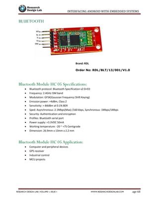 INTERFACING ANDROID WITH EMBEDDED SYSTEMS
Page 68RESEARCH DESIGN LAB | VOLUME 1, ISSUE 1 WWW.RESEARCHDESIGNLAB.COM
BLUETOOTH
Brand: RDL
Order No: RDL/BLT/13/001/V1.0
Bluetooth Module HC 05 Specifications:
 Bluetooth protocol: Bluetooth Specification v2.0+ED
 Frequency: 2.4GHz ISM band
 Modulation: GFSK(Gaussian Frequency Shift Keying)
 Emission power: =4dBm, Class 2
 Sensitivity: =-84dBm at 0.1% BER
 Sped: Asynchronous: 2.1Mbps(Max) /160 kbps, Synchronous: 1Mbps/1Mbps
 Security: Authentication and encryption
 Profiles: Bluetooth serial port
 Power supply: +3.3VDC 50mA
 Working temperature: -20 ~ +75 Centigrade
 Dimension: 26.9mm x 13mm x 2.2 mm
Bluetooth Module HC 05 Application:
 Computer and peripheral devices
 GPS receiver
 Industrial control
 MCU projects
 