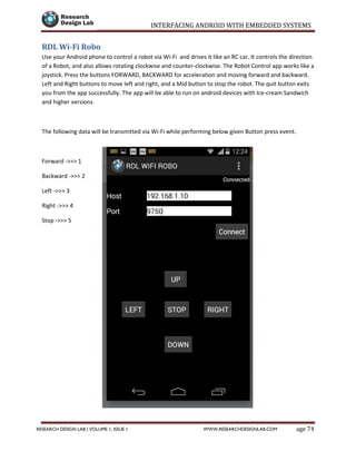 INTERFACING ANDROID WITH EMBEDDED SYSTEMS
Page 74RESEARCH DESIGN LAB | VOLUME 1, ISSUE 1 WWW.RESEARCHDESIGNLAB.COM
RDL Wi-Fi Robo
Use your Android phone to control a robot via Wi-Fi and drives it like an RC car. It controls the direction
of a Robot, and also allows rotating clockwise and counter-clockwise. The Robot Control app works like a
joystick. Press the buttons FORWARD, BACKWARD for acceleration and moving forward and backward.
Left and Right buttons to move left and right, and a Mid button to stop the robot. The quit button exits
you from the app successfully. The app will be able to run on android devices with Ice-cream Sandwich
and higher versions.
The following data will be transmitted via Wi-Fi while performing below given Button press event.
Forward ->>> 1
Backward ->>> 2
Left ->>> 3
Right ->>> 4
Stop ->>> 5
 