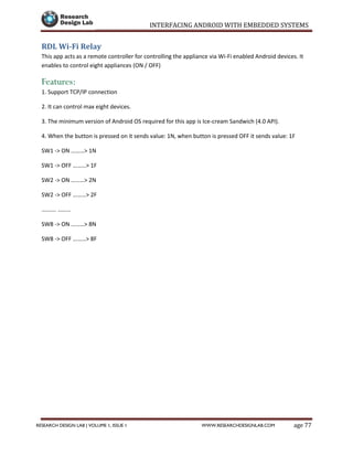 INTERFACING ANDROID WITH EMBEDDED SYSTEMS
Page 77RESEARCH DESIGN LAB | VOLUME 1, ISSUE 1 WWW.RESEARCHDESIGNLAB.COM
RDL Wi-Fi Relay
This app acts as a remote controller for controlling the appliance via Wi-Fi enabled Android devices. It
enables to control eight appliances (ON / OFF)
Features:
1. Support TCP/IP connection
2. It can control max eight devices.
3. The minimum version of Android OS required for this app is Ice-cream Sandwich (4.0 API).
4. When the button is pressed on it sends value: 1N, when button is pressed OFF it sends value: 1F
SW1 -> ON ………> 1N
SW1 -> OFF ………> 1F
SW2 -> ON ………> 2N
SW2 -> OFF ………> 2F
………. ………
SW8 -> ON ………> 8N
SW8 -> OFF ………> 8F
 