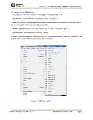 INTERFACING ANDROID WITH EMBEDDED SYSTEMS
Page 7RESEARCH DESIGN LAB | VOLUME 1, ISSUE 1 WWW.RESEARCHDESIGNLAB.COM
Creating your First App
· Using Eclipse, create a new project by selecting File->Project (see Figure 4).
· Expand android folder and select android app. project (see Figure 5).
· A new dialog window will open give the application name and what is the minimum version of OS your
app should support and then press next (see Figure 6).
· Select the type of icon you want to give for your app and press next (See in Figure 7)
· Give name of the activity and press finish see Figure 8.
In the Package Explorer expand the project by clicking on arrows displayed to the left of each item in the
project. In the res/layout folder, double-click the main.xml file
Figure 4: Selecting project
 