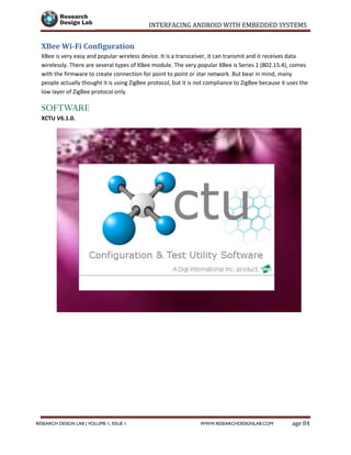 INTERFACING ANDROID WITH EMBEDDED SYSTEMS
Page 84RESEARCH DESIGN LAB | VOLUME 1, ISSUE 1 WWW.RESEARCHDESIGNLAB.COM
XBee Wi-Fi Configuration
XBee is very easy and popular wireless device. It is a transceiver, it can transmit and it receives data
wirelessly. There are several types of XBee module. The very popular XBee is Series 1 (802.15.4), comes
with the firmware to create connection for point to point or star network. But bear in mind, many
people actually thought it is using ZigBee protocol, but it is not compliance to ZigBee because it uses the
low layer of ZigBee protocol only
SOFTWARE
XCTU V6.1.0.
 