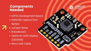 Components
Needed
ESP32 Development Board
PMW3901 Optical Flow
Sensor
Jumper Wires
Breadboard
Optional: OLED Display
(SSD1306)
Micro USB Cable
 