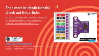 For a more in-depth tutorial,
check out this article:
https://circuitdigest.com/microcontroll
er-projects/interfacing-pmw3901-
optical-flow-sensor-with-esp32
www.circuitdigest.com
Robotics Projects|Arduino Projects|Raspberry Pi Projects| ESP32
Projects | AI Projects | IoT Projects
 