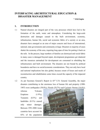 INTERFACING ARCHITECTURAL EDUCATION &
DISASTER MANAGEMENT
* J.K.Gupta
1. INTRODUCTION
1.1 Natural disasters are integral part of the very processes which have led to the
formation of the earth, water and atmosphere. Considering the large-scale
destruction and damages caused to the built environment, economy,
infrastructure, human life, social and economic fabric of a society or an area,
disasters have emerged as an area of major concern and focus of international,
national, state governments and community at large. Disasters in majority of cases
shatter the economy of the area, requiring long span of time for putting it back on
the rails. In the process, large numbers of families are destroyed and social fabric
in many cases is damaged beyond repair, development programmes get shattered
and the resources earmarked for development are consumed in rebuilding the
infrastructures and built environment. The disasters are not bound by political
boundaries and have no social/economic considerations. They not only have local
and national implications but also global, because extent of losses and needs of
reconstruction and rehabilitation some times exceed the capacity of the impacted
country.
1.2 As per Secretary General’s Report in 43rd
U.N. General Assembly, the major
disasters contributing to the enormous loss of human life and property (1900-
1987) were earthquakes (50.9%), Floods (29.7%) and Cyclonic Storms (16.8%),
whereas Volcanic
Eruptions (1.9%),
Tsunamis (0.5%) and
landslides (0.1%) caused
only minor damages.
Between 1991-2000 Asian
countries have account for
83% of the population
1
EARTHQUAKE OF HAITI, 2010
 