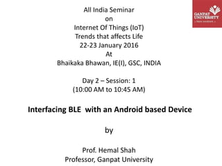 All India Seminar
on
Internet Of Things (IoT)
Trends that affects Life
22-23 January 2016
At
Bhaikaka Bhawan, IE(I), GSC, INDIA
Day 2 – Session: 1
(10:00 AM to 10:45 AM)
Interfacing BLE with an Android based Device
by
Prof. Hemal Shah
Professor, Ganpat University
 