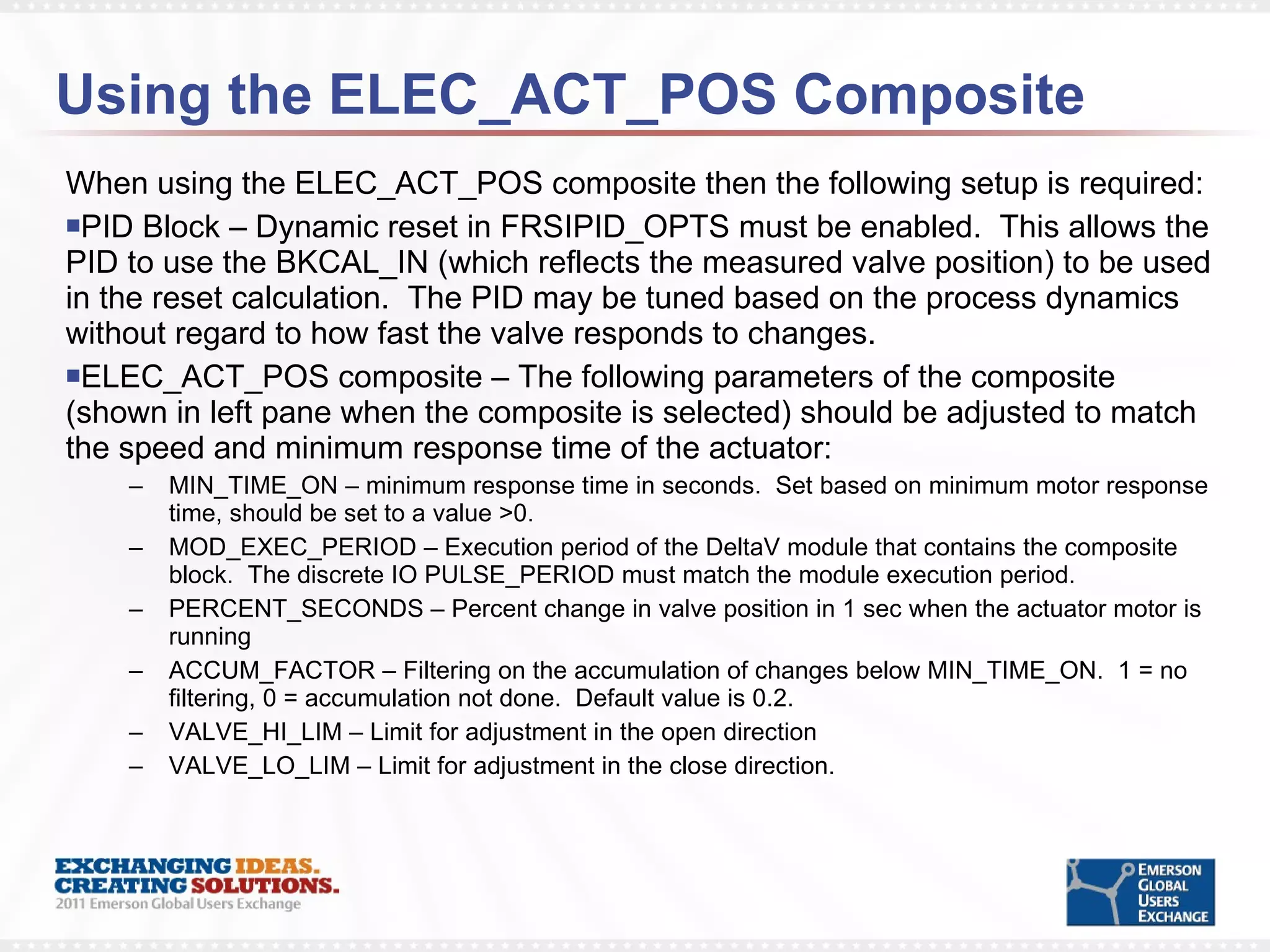 Using the ELEC_ACT_POS Composite  When using the ELEC_ACT_POS composite then the following setup is required: PID Block – Dynamic reset in FRSIPID_OPTS must be enabled.  This allows the PID to use the BKCAL_IN (which reflects the measured valve position) to be used in the reset calculation.  The PID may be tuned based on the process dynamics without regard to how fast the valve responds to changes. ELEC_ACT_POS composite – The following parameters of the composite (shown in left pane when the composite is selected) should be adjusted to match the speed and minimum response time of the actuator: MIN_TIME_ON – minimum response time in seconds.  Set based on minimum motor response time, should be set to a value >0. MOD_EXEC_PERIOD – Execution period of the DeltaV module that contains the composite block.  The discrete IO PULSE_PERIOD must match the module execution period. PERCENT_SECONDS – Percent change in valve position in 1 sec when the actuator motor is running ACCUM_FACTOR – Filtering on the accumulation of changes below MIN_TIME_ON.  1 = no filtering, 0 = accumulation not done.  Default value is 0.2. VALVE_HI_LIM – Limit for adjustment in the open direction VALVE_LO_LIM – Limit for adjustment in the close direction. 