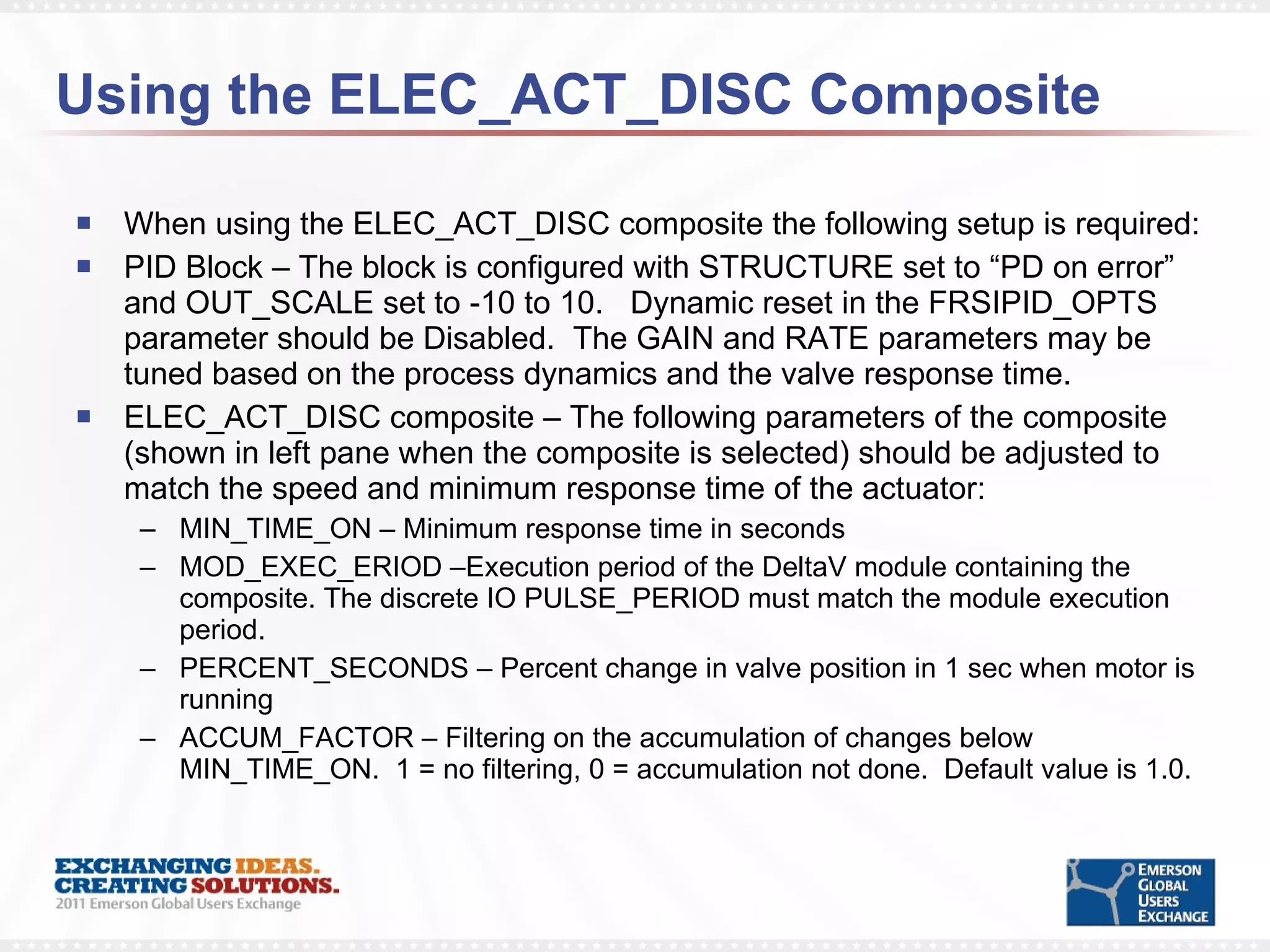 Using the ELEC_ACT_DISC Composite  When using the ELEC_ACT_DISC composite the following setup is required: PID Block – The block is configured with STRUCTURE set to “PD on error” and OUT_SCALE set to -10 to 10.  Dynamic reset in the FRSIPID_OPTS parameter should be Disabled.  The GAIN and RATE parameters may be tuned based on the process dynamics and the valve response time.  ELEC_ACT_DISC composite – The following parameters of the composite (shown in left pane when the composite is selected) should be adjusted to match the speed and minimum response time of the actuator:  MIN_TIME_ON – Minimum response time in seconds MOD_EXEC_ERIOD –Execution period of the DeltaV module containing the composite. The discrete IO PULSE_PERIOD must match the module execution period. PERCENT_SECONDS – Percent change in valve position in 1 sec when motor is running ACCUM_FACTOR – Filtering on the accumulation of changes below MIN_TIME_ON.  1 = no filtering, 0 = accumulation not done.  Default value is 1.0. 