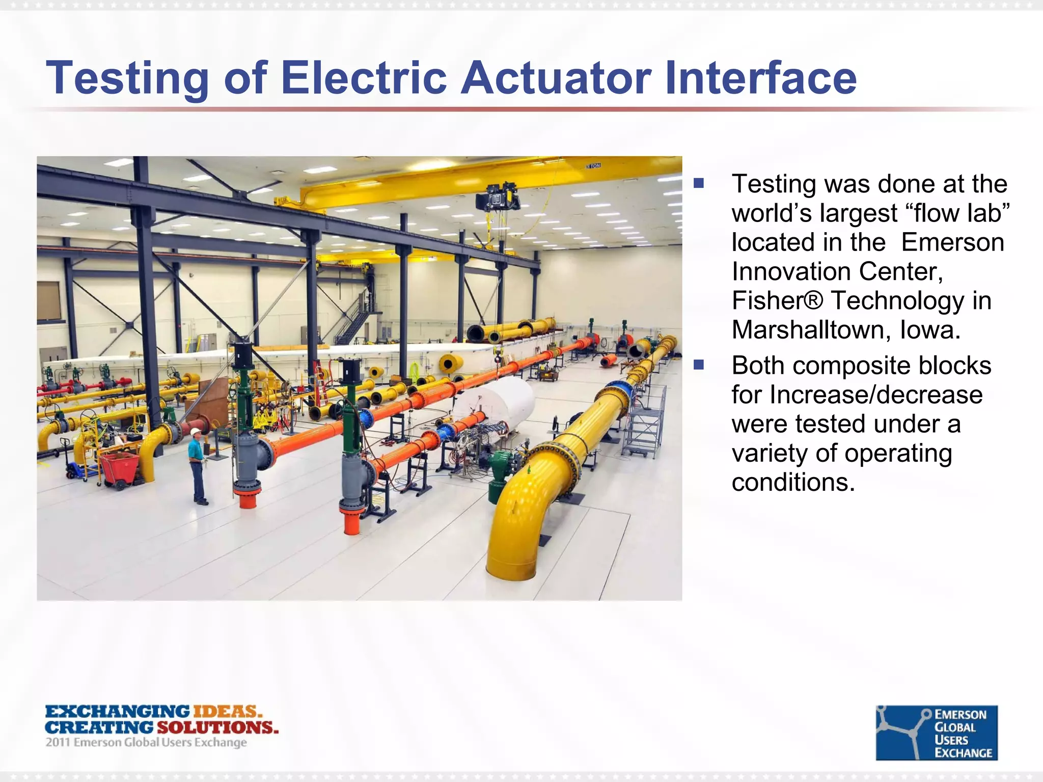Testing of Electric Actuator Interface Testing was done at the world’s largest “flow lab” located in the  Emerson Innovation Center, Fisher® Technology in Marshalltown, Iowa. Both composite blocks for Increase/decrease were tested under a variety of operating conditions. 