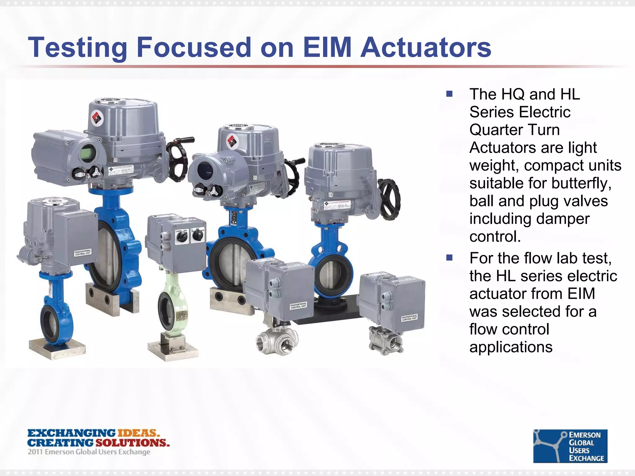 Testing Focused on EIM Actuators The HQ and HL Series Electric Quarter Turn Actuators are light weight, compact units suitable for butterfly, ball and plug valves including damper control. For the flow lab test, the HL series electric actuator from EIM was selected for a flow control applications 