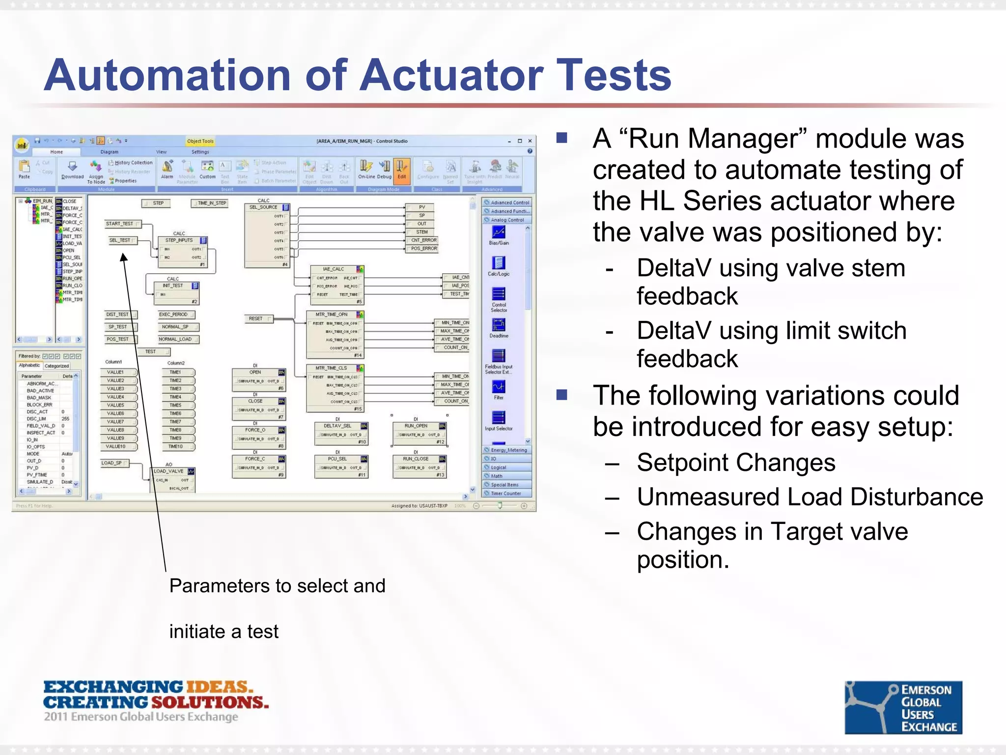 Automation of Actuator Tests A “Run Manager” module was created to automate testing of the HL Series actuator where the valve was positioned by: DeltaV using valve stem feedback DeltaV using limit switch feedback The following variations could be introduced for easy setup: Setpoint Changes Unmeasured Load Disturbance Changes in Target valve position. Parameters to select and initiate a test 
