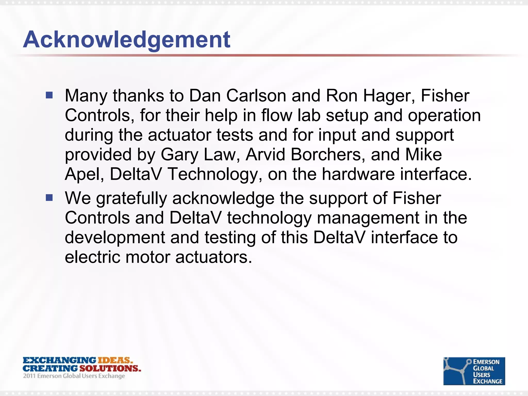 Acknowledgement Many thanks to Dan Carlson and Ron Hager, Fisher Controls, for their help in flow lab setup and operation during the actuator tests and for input and support provided by Gary Law, Arvid Borchers, and Mike Apel, DeltaV Technology, on the hardware interface.  We gratefully acknowledge the support of Fisher Controls and DeltaV technology management in the development and testing of this DeltaV interface to electric motor actuators.  