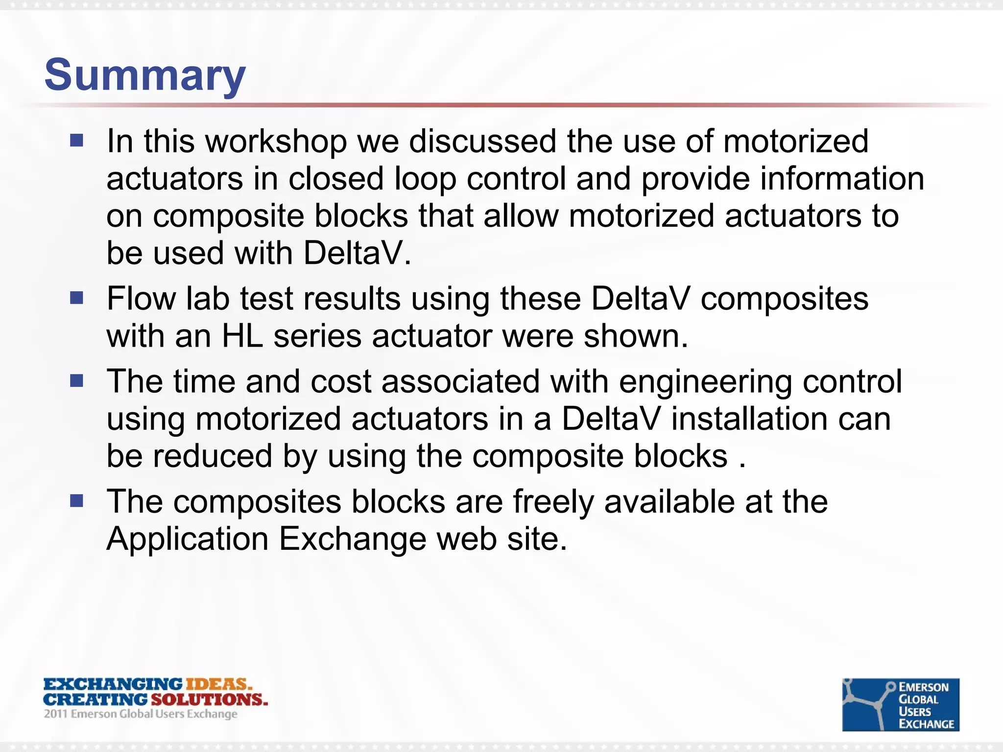 Summary In this workshop we discussed the use of motorized actuators in closed loop control and provide information on composite blocks that allow motorized actuators to be used with DeltaV.  Flow lab test results using these DeltaV composites with an HL series actuator were shown.  The time and cost associated with engineering control using motorized actuators in a DeltaV installation can be reduced by using the composite blocks . The composites blocks are freely available at the Application Exchange web site. 