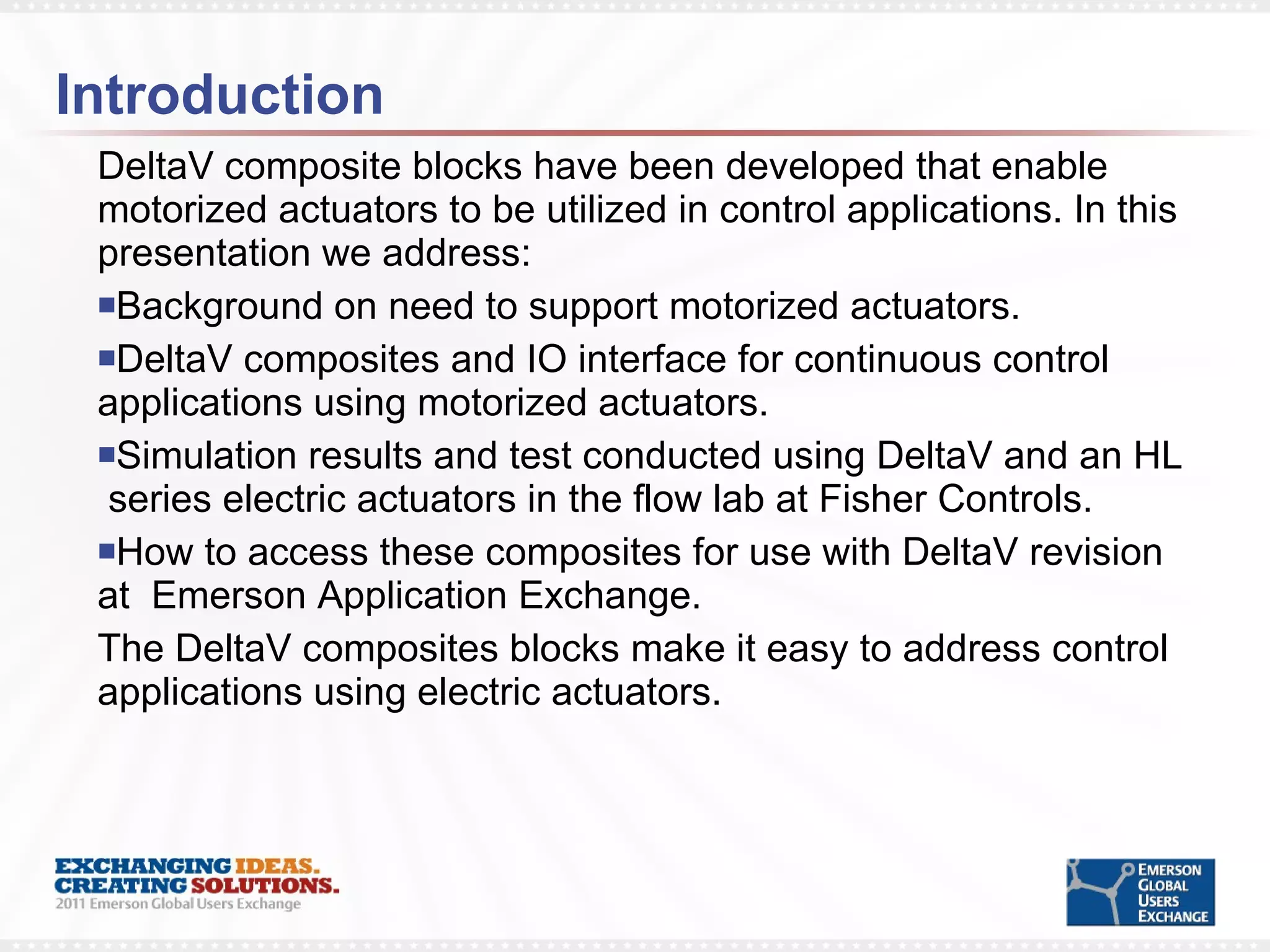 Introduction DeltaV composite blocks have been developed that enable motorized actuators to be utilized in control applications. In this presentation we address: Background on need to support motorized actuators. DeltaV composites and IO interface for continuous control applications using motorized actuators. Simulation results and test conducted using DeltaV and an HL  series electric actuators in the flow lab at Fisher Controls. How to access these composites for use with DeltaV revision at  Emerson Application Exchange.  The DeltaV composites blocks make it easy to address control applications using electric actuators. 