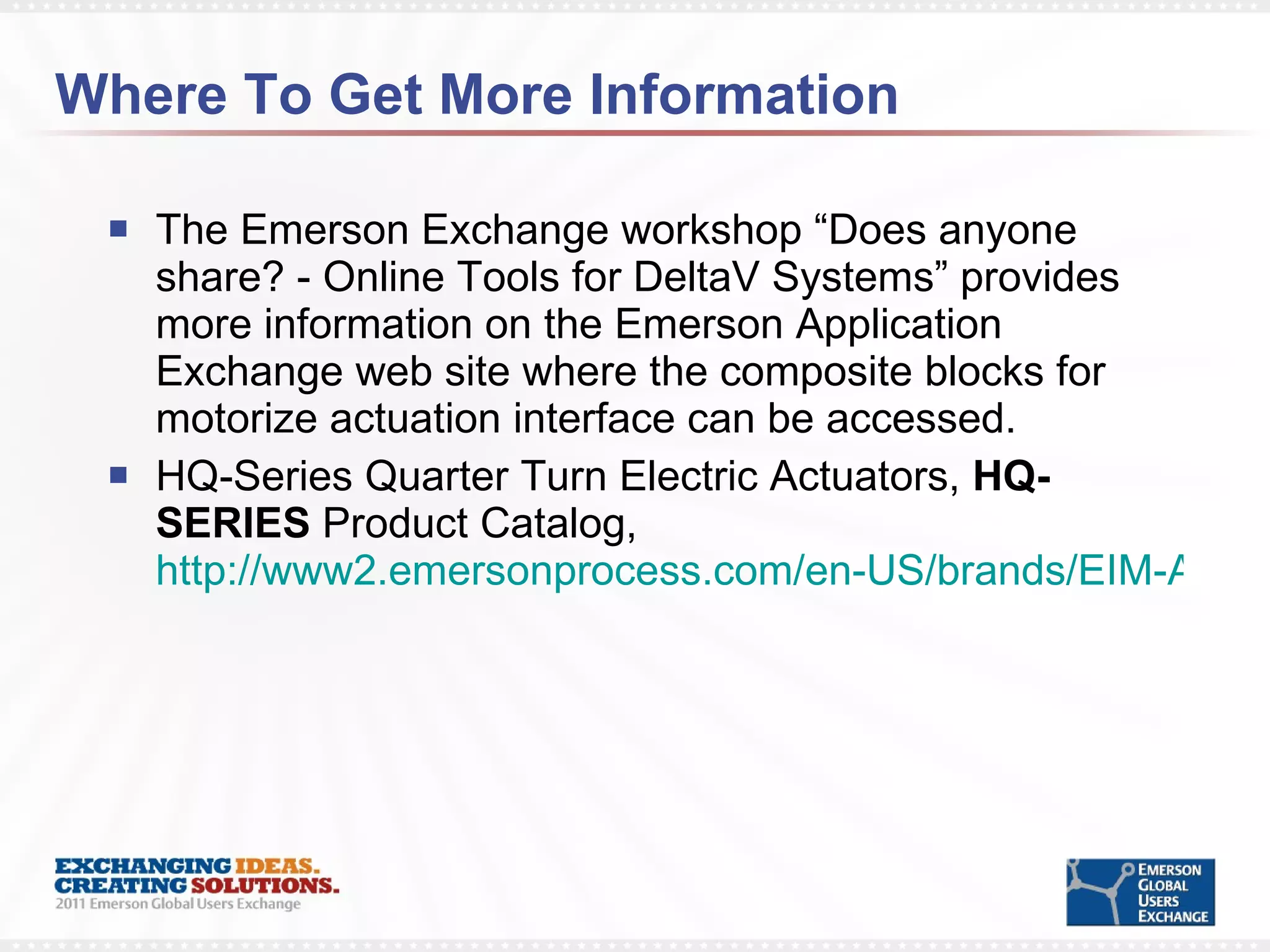 Where To Get More Information The Emerson Exchange workshop “Does anyone share? - Online Tools for DeltaV Systems” provides more information on the Emerson Application Exchange web site where the composite blocks for motorize actuation interface can be accessed. HQ-Series Quarter Turn Electric Actuators,  HQ-SERIES  Product Catalog,  http://www2.emersonprocess.com/en-US/brands/EIM-Actuators/Products/Electric/Pages/HQ_Series_Electric_Actuators.aspx 