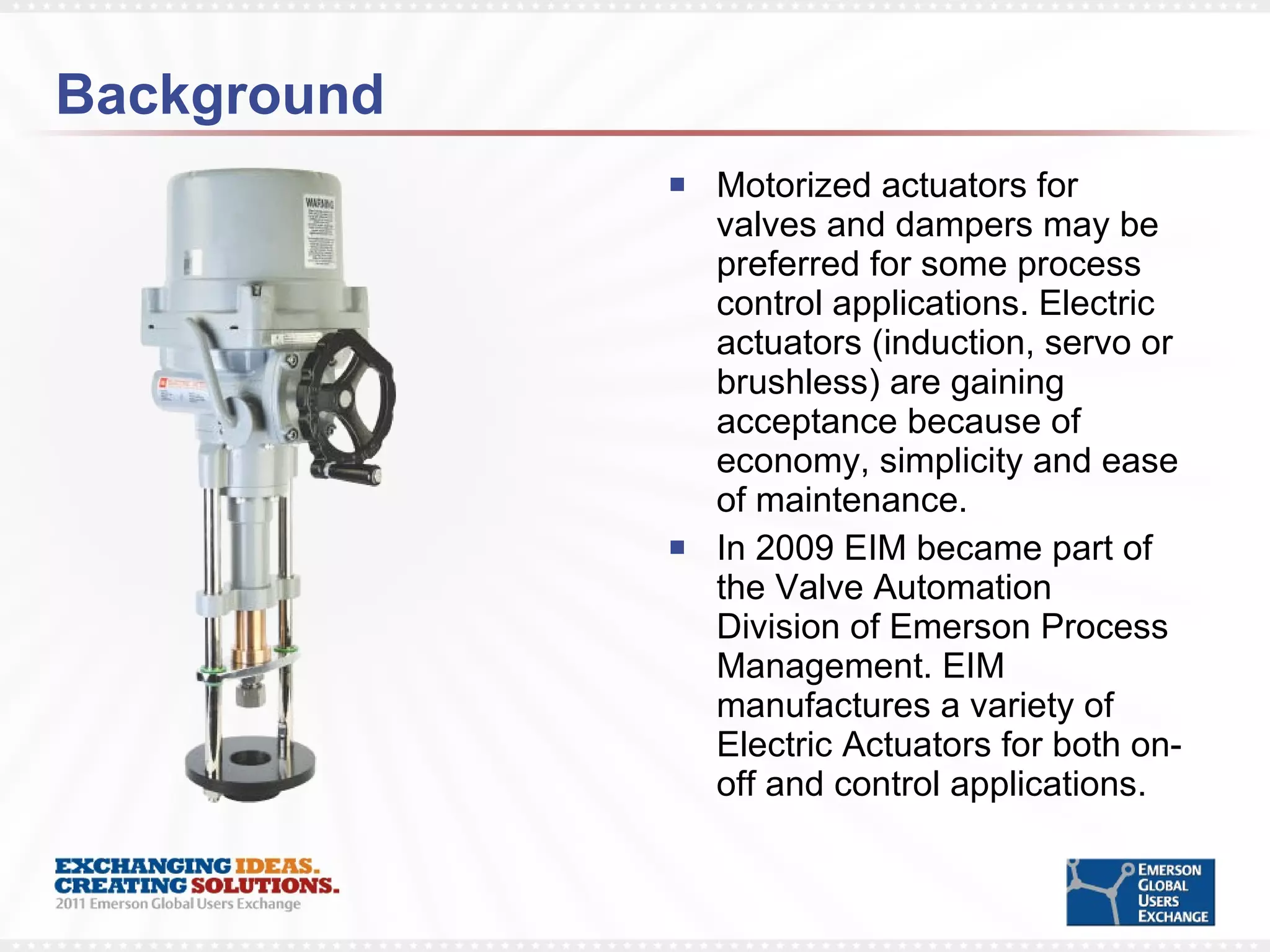 Background Motorized actuators for valves and dampers may be preferred for some process control applications. Electric actuators (induction, servo or brushless) are gaining acceptance because of economy, simplicity and ease of maintenance.  In 2009 EIM became part of the Valve Automation Division of Emerson Process Management. EIM manufactures a variety of Electric Actuators for both on-off and control applications.  