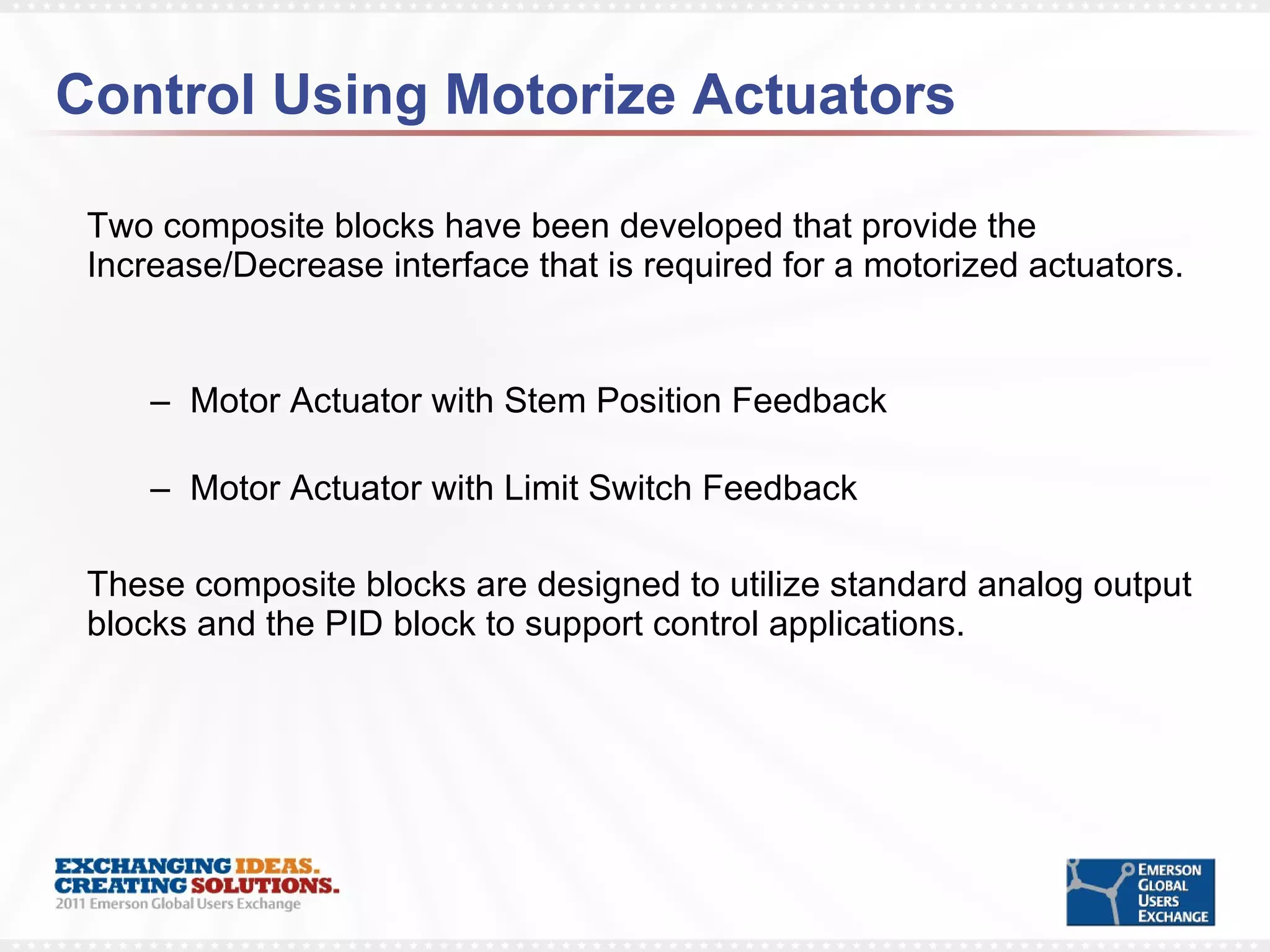 Control Using Motorize Actuators Two composite blocks have been developed that provide the Increase/Decrease interface that is required for a motorized actuators. Motor Actuator with Stem Position Feedback Motor Actuator with Limit Switch Feedback These composite blocks are designed to utilize standard analog output blocks and the PID block to support control applications.  