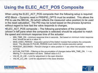 Using the ELEC_ACT_POS Composite  When using the ELEC_ACT_POS composite then the following setup is required: PID Block – Dynamic reset in FRSIPID_OPTS must be enabled.  This allows the PID to use the BKCAL_IN (which reflects the measured valve position) to be used in the reset calculation.  The PID may be tuned based on the process dynamics without regard to how fast the valve responds to changes. ELEC_ACT_POS composite – The following parameters of the composite (shown in left pane when the composite is selected) should be adjusted to match the speed and minimum response time of the actuator: MIN_TIME_ON – minimum response time in seconds.  Set based on minimum motor response time, should be set to a value >0. MOD_EXEC_PERIOD – Execution period of the DeltaV module that contains the composite block.  The discrete IO PULSE_PERIOD must match the module execution period. PERCENT_SECONDS – Percent change in valve position in 1 sec when the actuator motor is running ACCUM_FACTOR – Filtering on the accumulation of changes below MIN_TIME_ON.  1 = no filtering, 0 = accumulation not done.  Default value is 0.2. VALVE_HI_LIM – Limit for adjustment in the open direction VALVE_LO_LIM – Limit for adjustment in the close direction. 