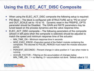 Using the ELEC_ACT_DISC Composite  When using the ELEC_ACT_DISC composite the following setup is required: PID Block – The block is configured with STRUCTURE set to “PD on error” and OUT_SCALE set to -10 to 10.  Dynamic reset in the FRSIPID_OPTS parameter should be Disabled.  The GAIN and RATE parameters may be tuned based on the process dynamics and the valve response time.  ELEC_ACT_DISC composite – The following parameters of the composite (shown in left pane when the composite is selected) should be adjusted to match the speed and minimum response time of the actuator:  MIN_TIME_ON – Minimum response time in seconds MOD_EXEC_ERIOD –Execution period of the DeltaV module containing the composite. The discrete IO PULSE_PERIOD must match the module execution period. PERCENT_SECONDS – Percent change in valve position in 1 sec when motor is running ACCUM_FACTOR – Filtering on the accumulation of changes below MIN_TIME_ON.  1 = no filtering, 0 = accumulation not done.  Default value is 1.0. 