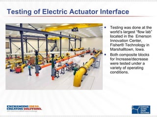 Testing of Electric Actuator Interface Testing was done at the world’s largest “flow lab” located in the  Emerson Innovation Center, Fisher® Technology in Marshalltown, Iowa. Both composite blocks for Increase/decrease were tested under a variety of operating conditions. 