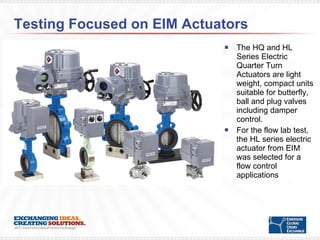 Testing Focused on EIM Actuators The HQ and HL Series Electric Quarter Turn Actuators are light weight, compact units suitable for butterfly, ball and plug valves including damper control. For the flow lab test, the HL series electric actuator from EIM was selected for a flow control applications 