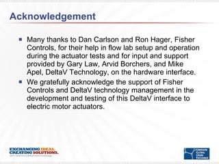 Acknowledgement Many thanks to Dan Carlson and Ron Hager, Fisher Controls, for their help in flow lab setup and operation during the actuator tests and for input and support provided by Gary Law, Arvid Borchers, and Mike Apel, DeltaV Technology, on the hardware interface.  We gratefully acknowledge the support of Fisher Controls and DeltaV technology management in the development and testing of this DeltaV interface to electric motor actuators.  