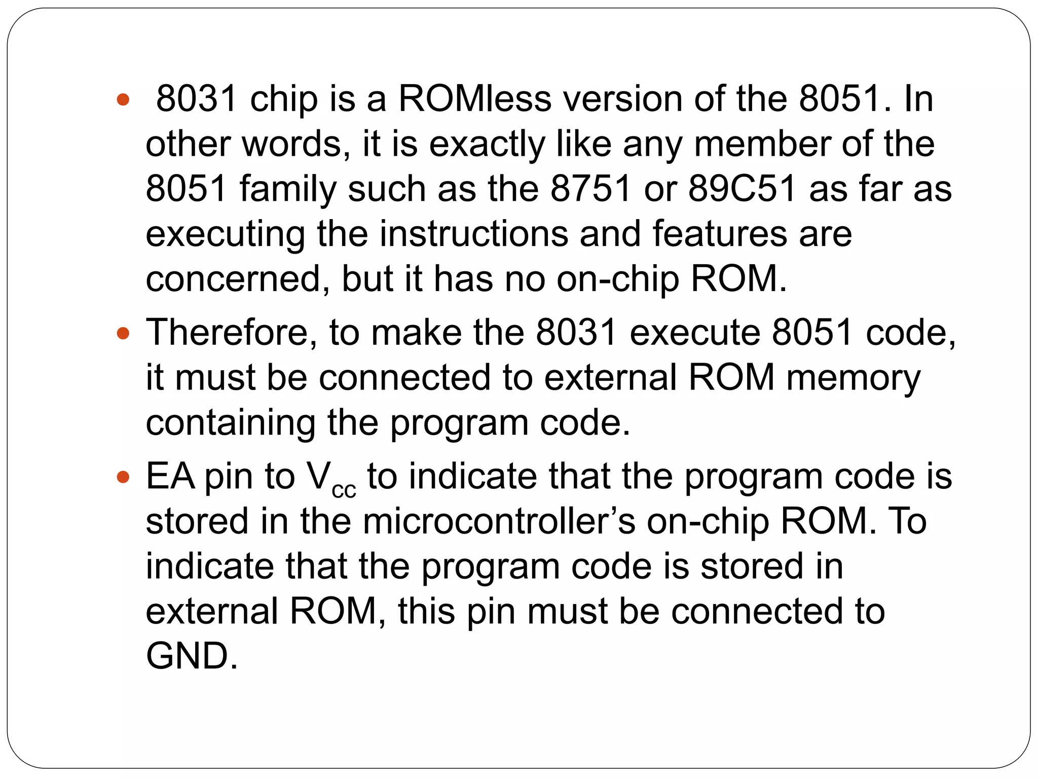  8031 chip is a ROMless version of the 8051. In
other words, it is exactly like any member of the
8051 family such as the 8751 or 89C51 as far as
executing the instructions and features are
concerned, but it has no on-chip ROM.
 Therefore, to make the 8031 execute 8051 code,
it must be connected to external ROM memory
containing the program code.
 EA pin to Vcc to indicate that the program code is
stored in the microcontroller’s on-chip ROM. To
indicate that the program code is stored in
external ROM, this pin must be connected to
GND.
 