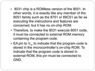  8031 chip is a ROMless version of the 8051. In
other words, it is exactly like any member of the
8051 family such as the 8751 or 89C51 as far as
executing the instructions and features are
concerned, but it has no on-chip ROM.
 Therefore, to make the 8031 execute 8051 code,
it must be connected to external ROM memory
containing the program code.
 EA pin to Vcc to indicate that the program code is
stored in the microcontroller’s on-chip ROM. To
indicate that the program code is stored in
external ROM, this pin must be connected to
GND.
 
