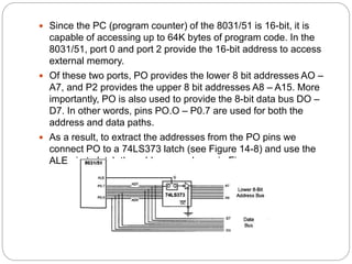  Since the PC (program counter) of the 8031/51 is 16-bit, it is
capable of accessing up to 64K bytes of program code. In the
8031/51, port 0 and port 2 provide the 16-bit address to access
external memory.
 Of these two ports, PO provides the lower 8 bit addresses AO –
A7, and P2 provides the upper 8 bit addresses A8 – A15. More
importantly, PO is also used to provide the 8-bit data bus DO –
D7. In other words, pins PO.O – P0.7 are used for both the
address and data paths.
 As a result, to extract the addresses from the PO pins we
connect PO to a 74LS373 latch (see Figure 14-8) and use the
ALE pin to latch the address as shown in Figure
 