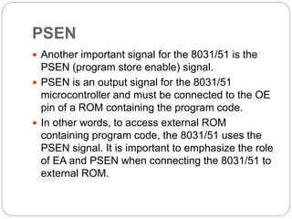 PSEN
 Another important signal for the 8031/51 is the
PSEN (program store enable) signal.
 PSEN is an output signal for the 8031/51
microcontroller and must be connected to the OE
pin of a ROM containing the program code.
 In other words, to access external ROM
containing program code, the 8031/51 uses the
PSEN signal. It is important to emphasize the role
of EA and PSEN when connecting the 8031/51 to
external ROM.
 