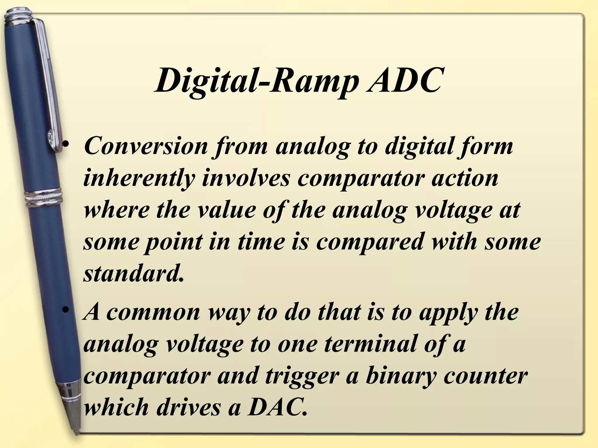Digital-Ramp ADC
• Conversion from analog to digital form
  inherently involves comparator action
  where the value of the analog voltage at
  some point in time is compared with some
  standard.
• A common way to do that is to apply the
  analog voltage to one terminal of a
  comparator and trigger a binary counter
  which drives a DAC.
 