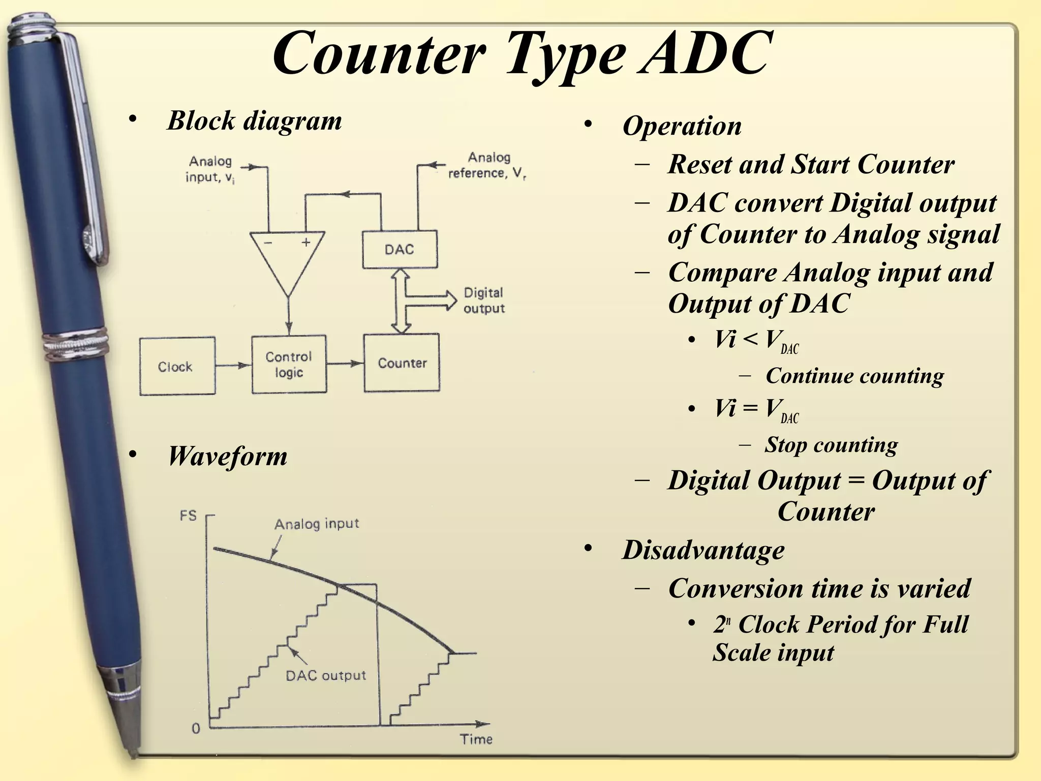 Counter Type ADC
•   Block diagram    •   Operation
                          – Reset and Start Counter
                          – DAC convert Digital output
                            of Counter to Analog signal
                          – Compare Analog input and
                            Output of DAC
                              • Vi < VDAC
                                   – Continue counting
                              • Vi = VDAC
                                   – Stop counting
•   Waveform
                          – Digital Output = Output of
                                     Counter
                     •   Disadvantage
                          – Conversion time is varied
                              • 2n Clock Period for Full
                                Scale input
 