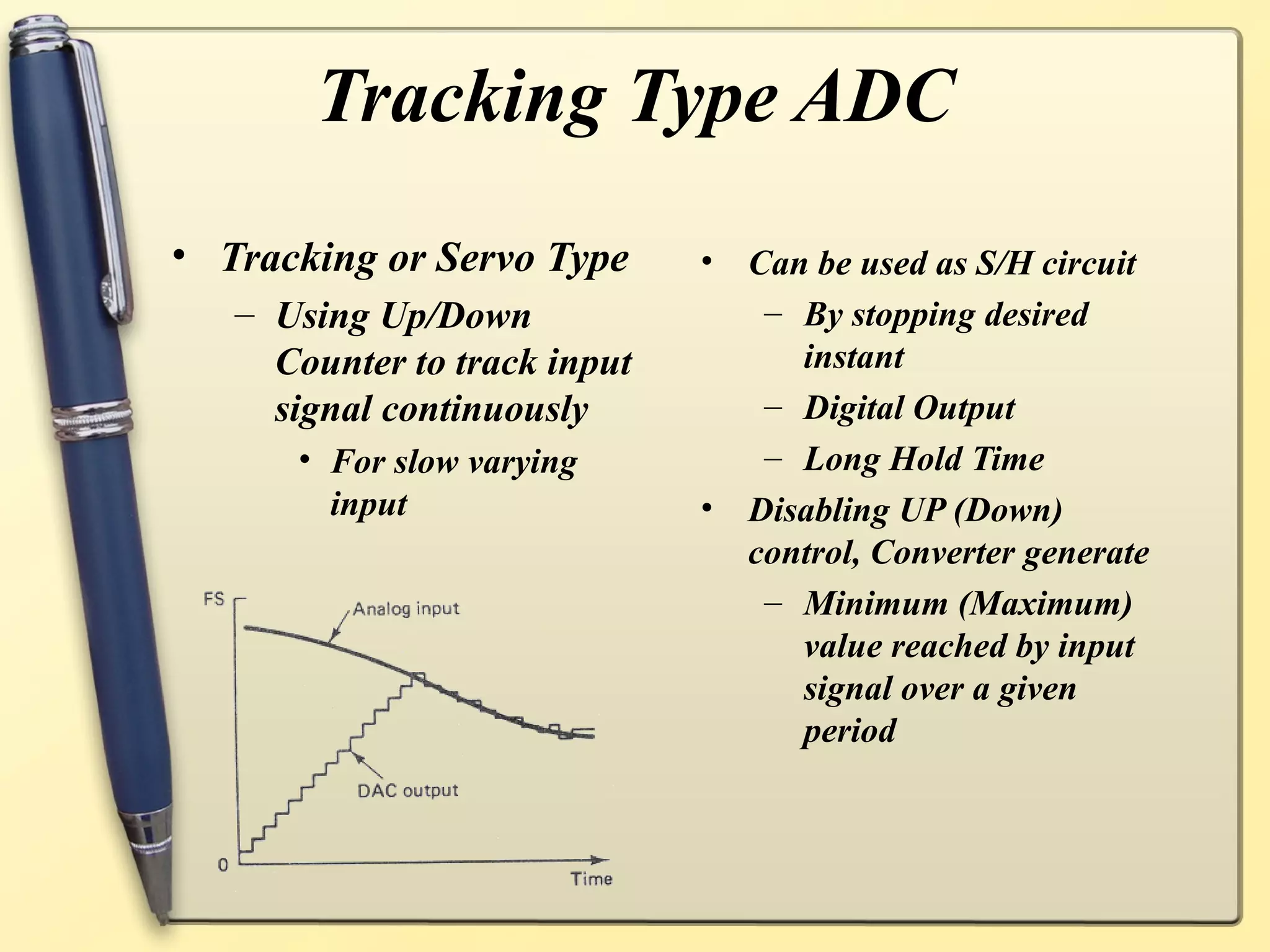 Tracking Type ADC
• Tracking or Servo Type      • Can be used as S/H circuit
   – Using Up/Down               – By stopping desired
     Counter to track input        instant
     signal continuously         – Digital Output
      • For slow varying         – Long Hold Time
        input                 • Disabling UP (Down)
                                control, Converter generate
                                 – Minimum (Maximum)
                                   value reached by input
                                   signal over a given
                                   period
 