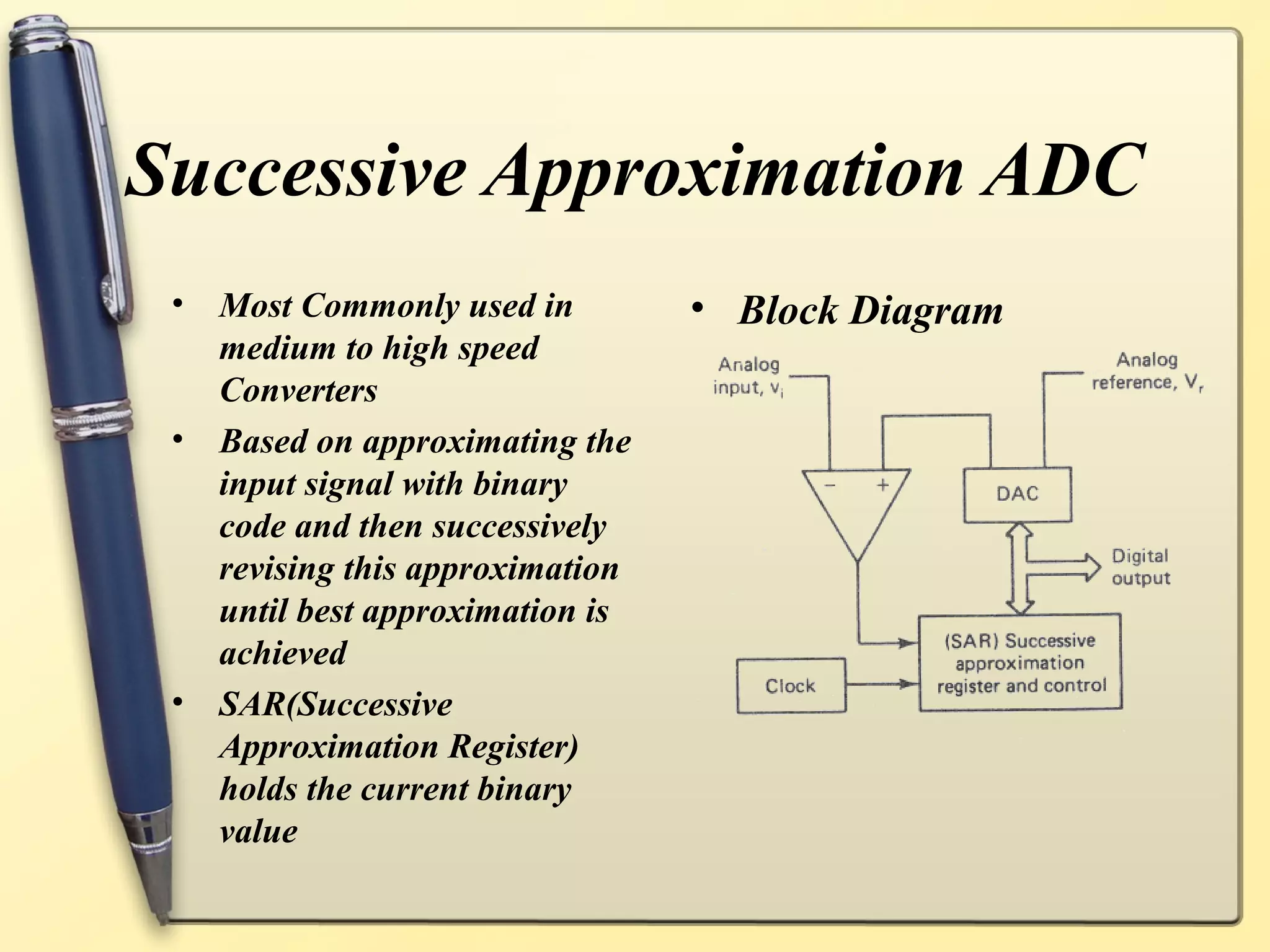 Successive Approximation ADC
 •   Most Commonly used in         • Block Diagram
     medium to high speed
     Converters
 •   Based on approximating the
     input signal with binary
     code and then successively
     revising this approximation
     until best approximation is
     achieved
 •   SAR(Successive
     Approximation Register)
     holds the current binary
     value
 