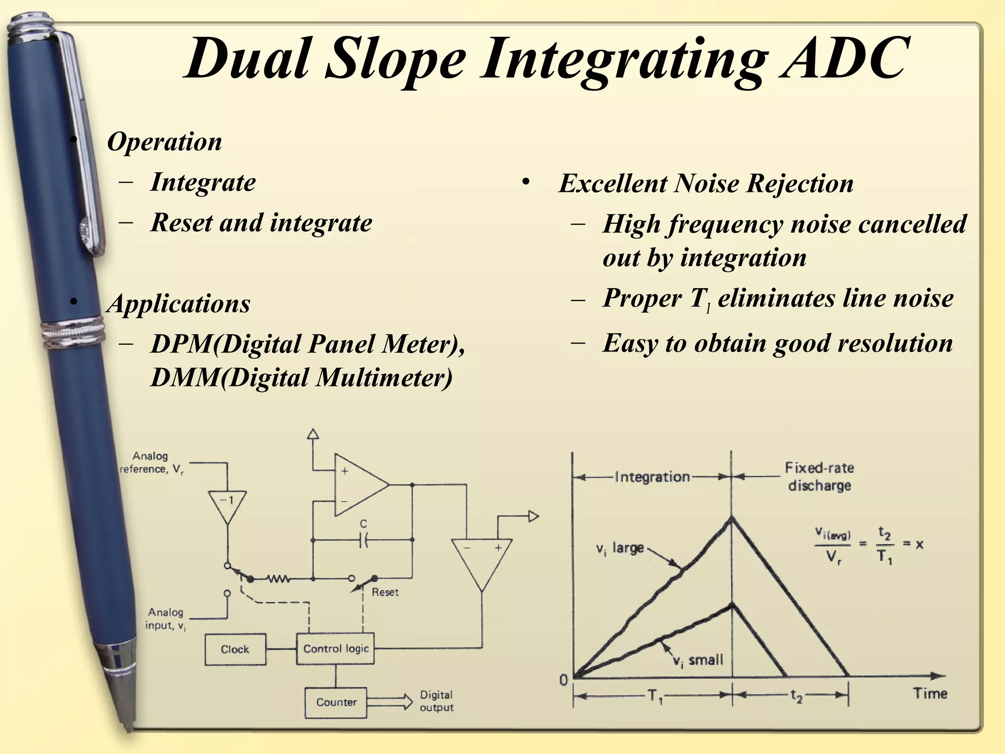 Dual Slope Integrating ADC
•   Operation
     – Integrate                   •   Excellent Noise Rejection
     – Reset and integrate              – High frequency noise cancelled
                                          out by integration
•   Applications                        – Proper T1 eliminates line noise
     – DPM(Digital Panel Meter),        – Easy to obtain good resolution
       DMM(Digital Multimeter)
 