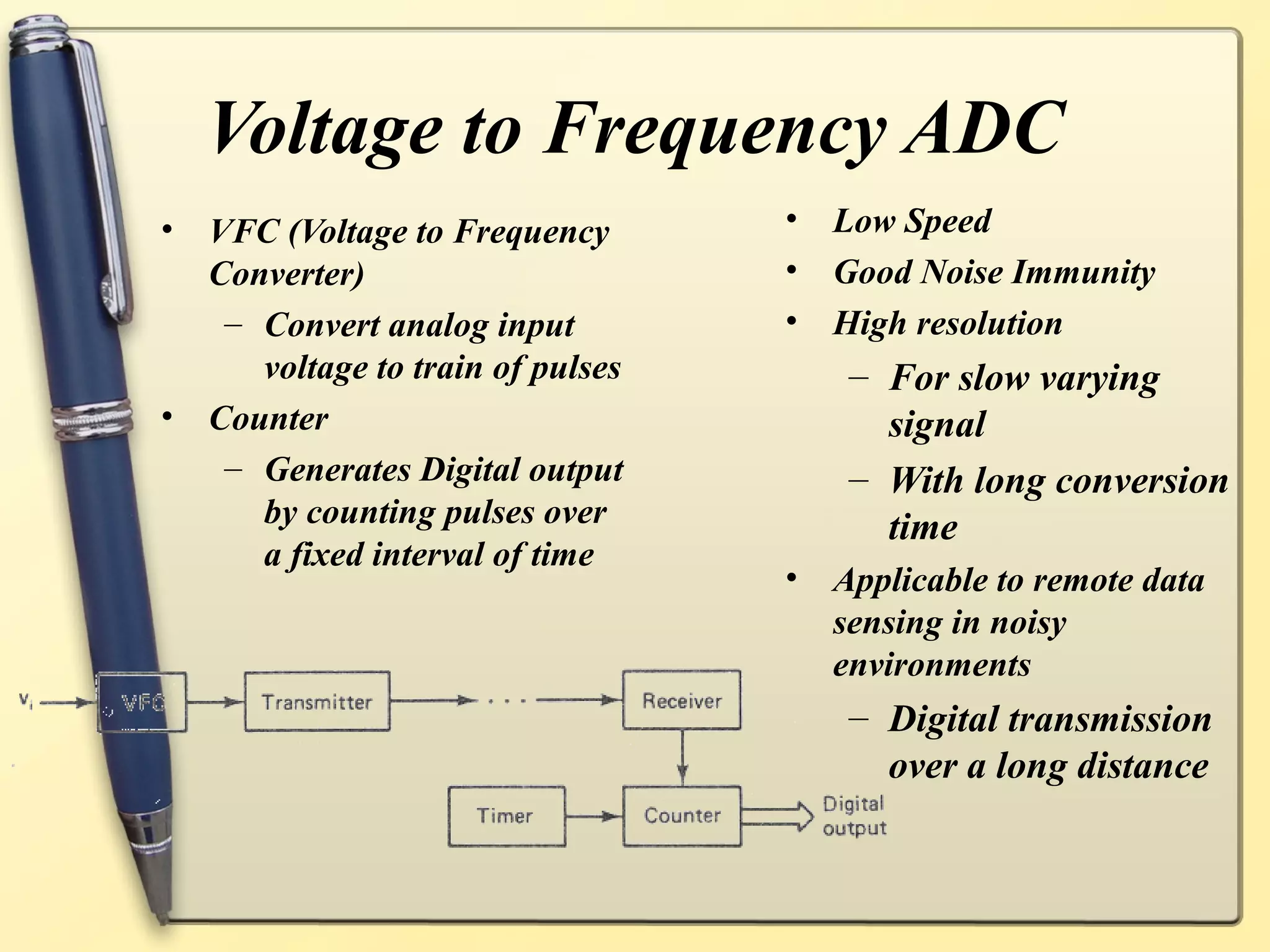 Voltage to Frequency ADC
• VFC (Voltage to Frequency       •   Low Speed
  Converter)                      •   Good Noise Immunity
   – Convert analog input         •   High resolution
     voltage to train of pulses        – For slow varying
• Counter                                signal
   – Generates Digital output          – With long conversion
     by counting pulses over             time
     a fixed interval of time
                                  •   Applicable to remote data
                                      sensing in noisy
                                      environments
                                       – Digital transmission
                                         over a long distance
 