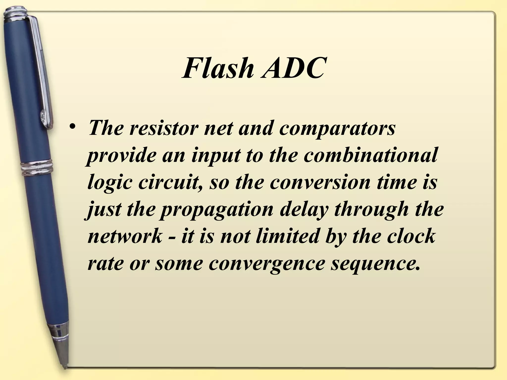 Flash ADC
• The resistor net and comparators
  provide an input to the combinational
  logic circuit, so the conversion time is
  just the propagation delay through the
  network - it is not limited by the clock
  rate or some convergence sequence.
 