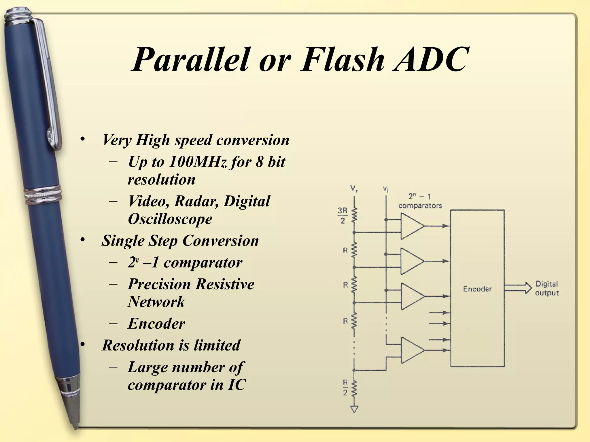 Parallel or Flash ADC

•   Very High speed conversion
     – Up to 100MHz for 8 bit
       resolution
     – Video, Radar, Digital
       Oscilloscope
•   Single Step Conversion
     – 2n –1 comparator
     – Precision Resistive
       Network
     – Encoder
•   Resolution is limited
     – Large number of
       comparator in IC
 