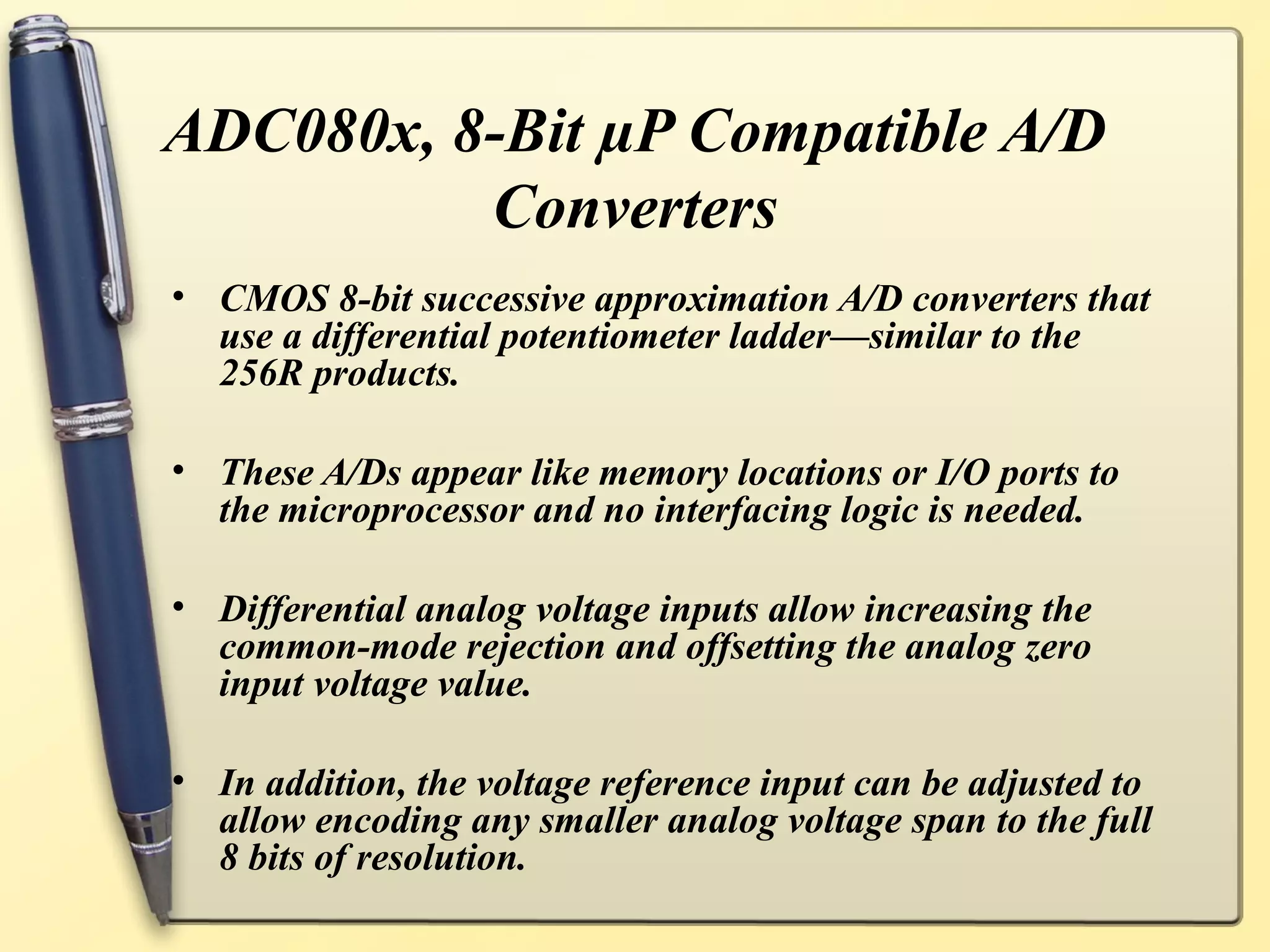 ADC080x, 8-Bit µP Compatible A/D
          Converters
• CMOS 8-bit successive approximation A/D converters that
  use a differential potentiometer ladder—similar to the
  256R products.

• These A/Ds appear like memory locations or I/O ports to
  the microprocessor and no interfacing logic is needed.

• Differential analog voltage inputs allow increasing the
  common-mode rejection and offsetting the analog zero
  input voltage value.

• In addition, the voltage reference input can be adjusted to
  allow encoding any smaller analog voltage span to the full
  8 bits of resolution.
 