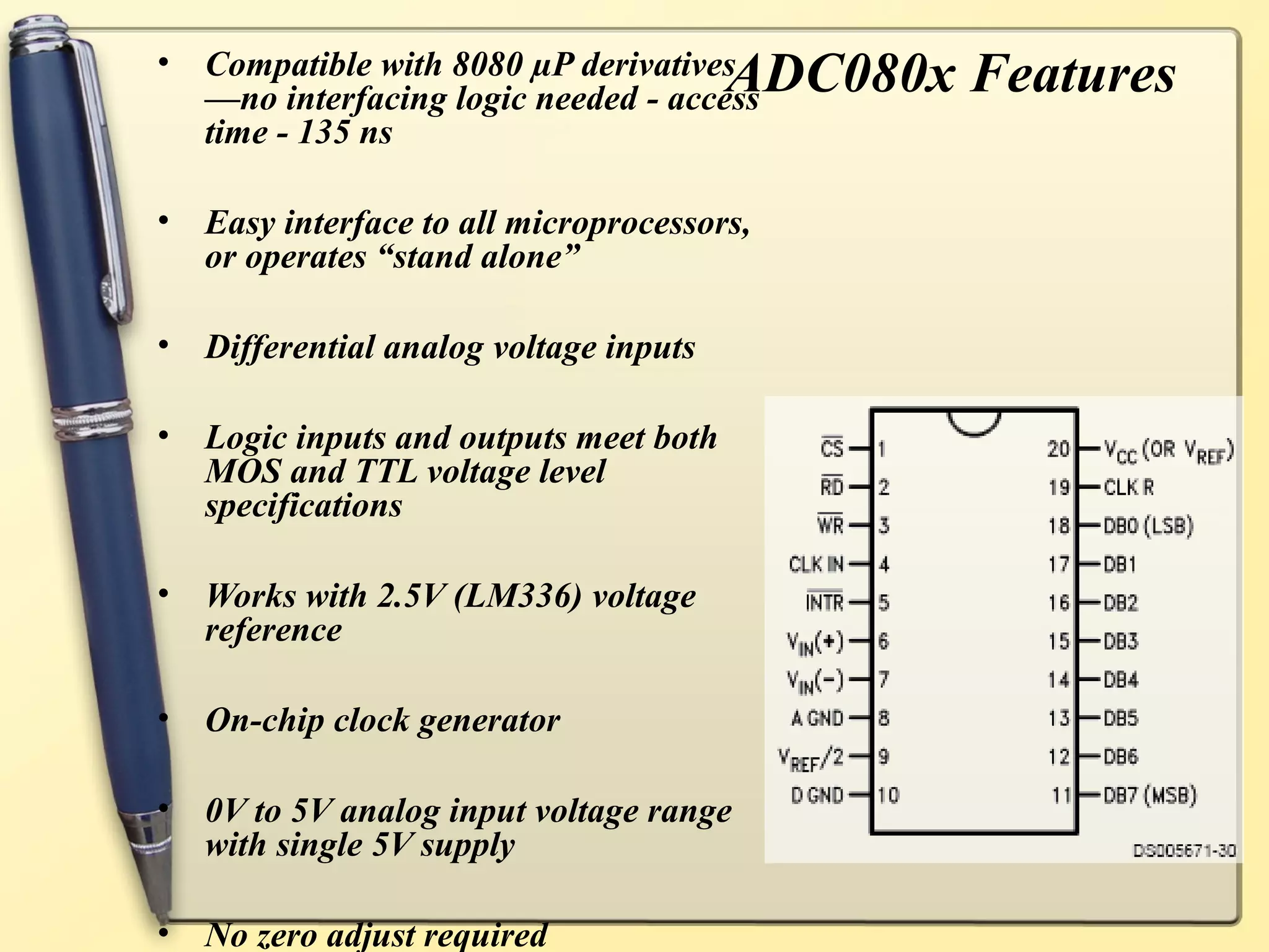 •   Compatible with 8080 µP derivatives
    —no interfacing logic needed - access
                                         ADC080x Features
    time - 135 ns

•   Easy interface to all microprocessors,
    or operates “stand alone”

•   Differential analog voltage inputs

•   Logic inputs and outputs meet both
    MOS and TTL voltage level
    specifications

•   Works with 2.5V (LM336) voltage
    reference

•   On-chip clock generator

•   0V to 5V analog input voltage range
    with single 5V supply

•   No zero adjust required
 
