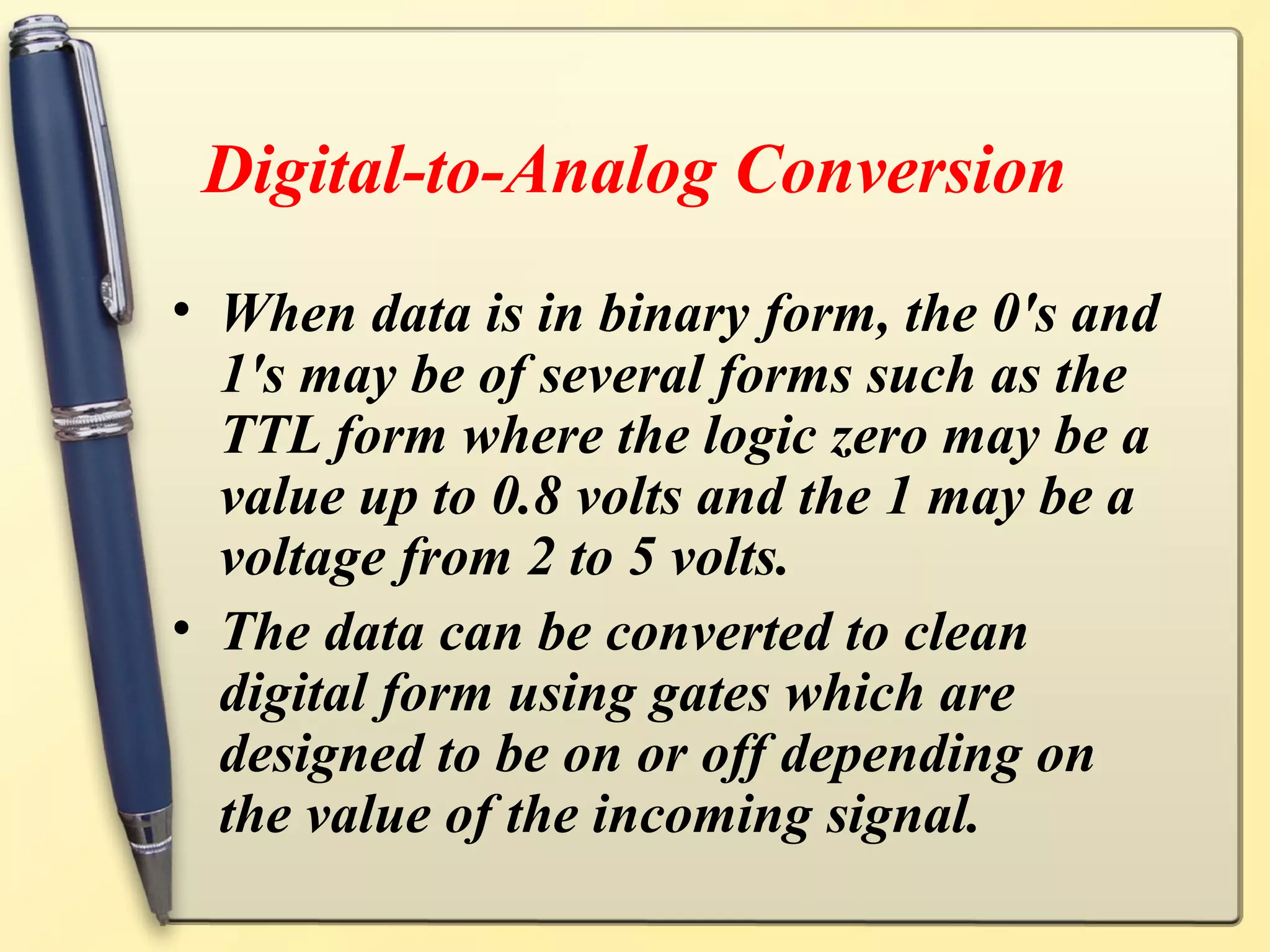 Digital-to-Analog Conversion
• When data is in binary form, the 0's and
  1's may be of several forms such as the
  TTL form where the logic zero may be a
  value up to 0.8 volts and the 1 may be a
  voltage from 2 to 5 volts.
• The data can be converted to clean
  digital form using gates which are
  designed to be on or off depending on
  the value of the incoming signal.
 