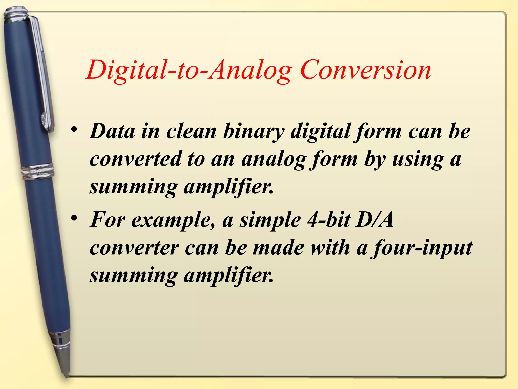 Digital-to-Analog Conversion

• Data in clean binary digital form can be
  converted to an analog form by using a
  summing amplifier.
• For example, a simple 4-bit D/A
  converter can be made with a four-input
  summing amplifier.
 