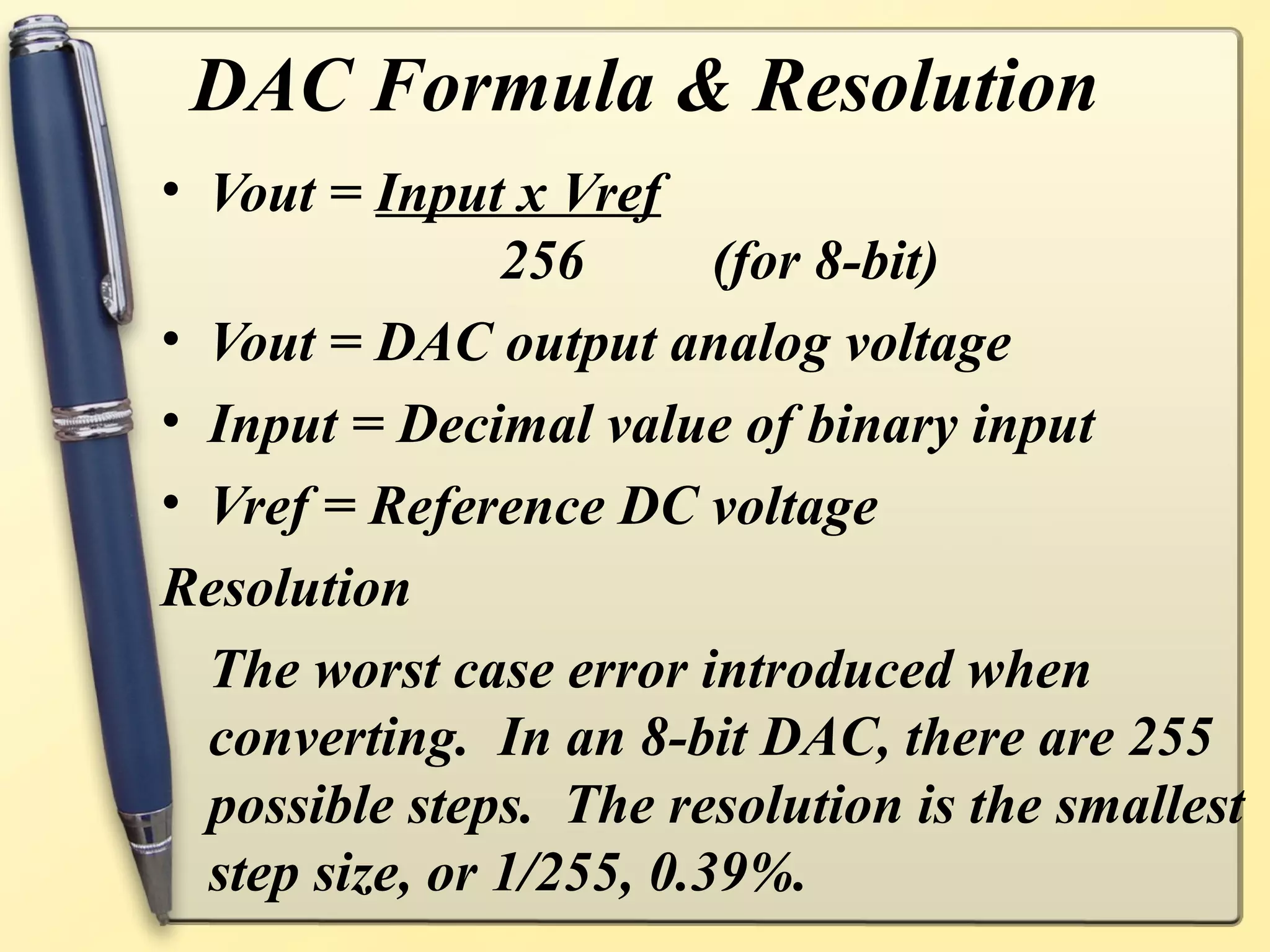 DAC Formula & Resolution
• Vout = Input x Vref
                256       (for 8-bit)
• Vout = DAC output analog voltage
• Input = Decimal value of binary input
• Vref = Reference DC voltage
Resolution
  The worst case error introduced when
  converting. In an 8-bit DAC, there are 255
  possible steps. The resolution is the smallest
  step size, or 1/255, 0.39%.
 