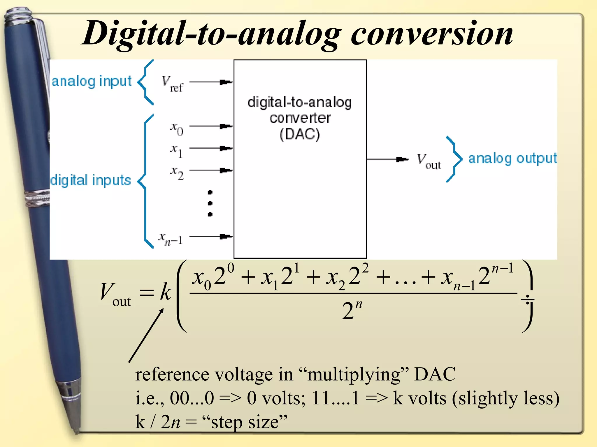 Digital-to-analog conversion




           x0 20 + x1 21 + x2 22 + K + xn −1 2 n −1 
 Vout   =k                     n                    ÷
                            2                       

        reference voltage in “multiplying” DAC
        i.e., 00...0 => 0 volts; 11....1 => k volts (slightly less)
        k / 2n = “step size”
 
