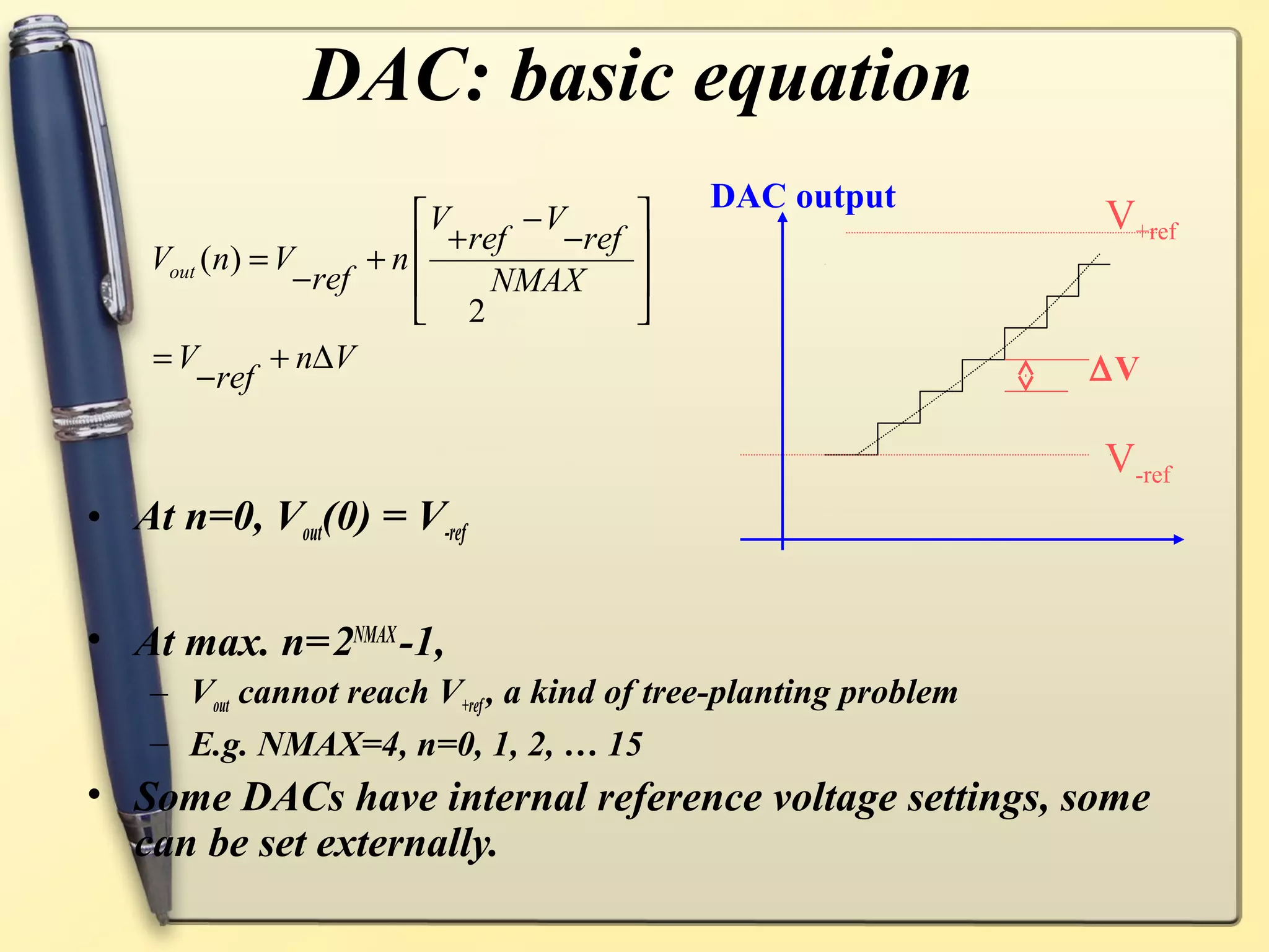 DAC: basic equation
                                            DAC output
                       V
                         + ref
                               −V
                                 −ref
                                                                 V+ref
    Vout (n) = V     +n                
                −ref        NMAX       
                        2              
    =V        + n∆V                                               ∆V
        −ref

                                                                  V-ref
• At n=0, Vout(0) = V-ref

• At max. n= 2NMAX -1,
    – Vout cannot reach V+ref , a kind of tree-planting problem
    – E.g. NMAX=4, n=0, 1, 2, … 15
• Some DACs have internal reference voltage settings, some
  can be set externally.
 