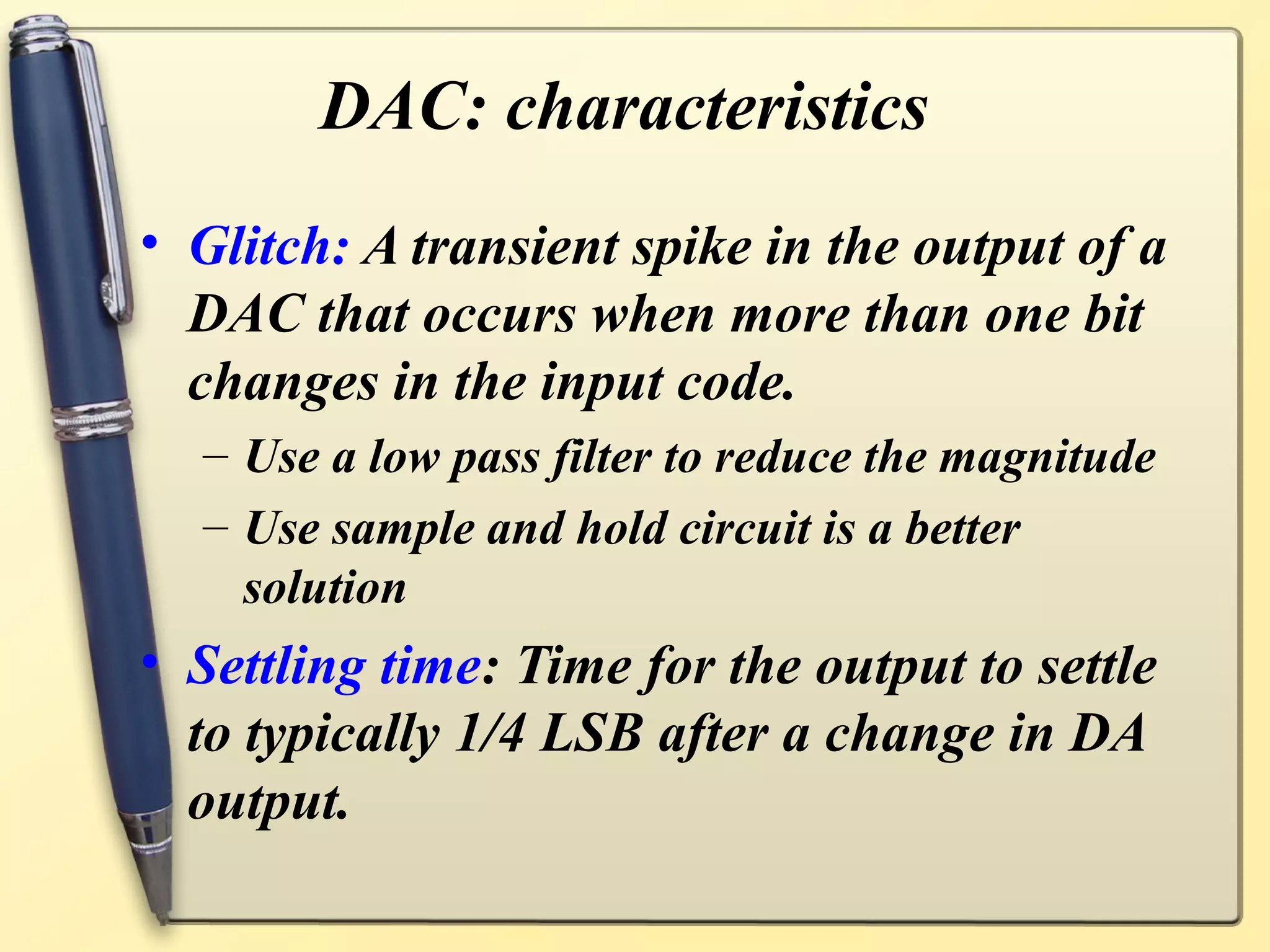 DAC: characteristics
• Glitch: A transient spike in the output of a
  DAC that occurs when more than one bit
  changes in the input code.
  – Use a low pass filter to reduce the magnitude
  – Use sample and hold circuit is a better
    solution
• Settling time: Time for the output to settle
  to typically 1/4 LSB after a change in DA
  output.
 