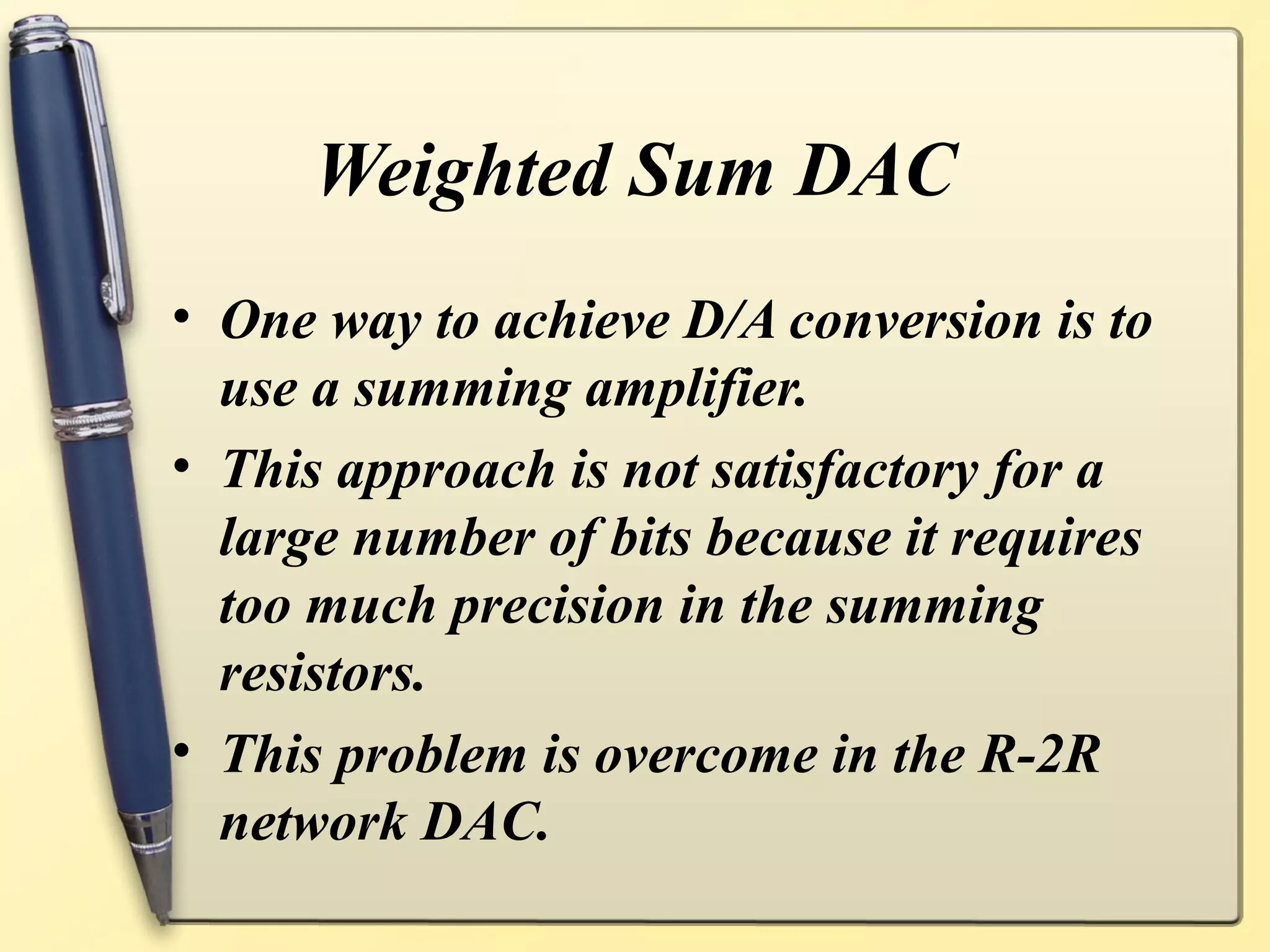Weighted Sum DAC
• One way to achieve D/A conversion is to
  use a summing amplifier.
• This approach is not satisfactory for a
  large number of bits because it requires
  too much precision in the summing
  resistors.
• This problem is overcome in the R-2R
  network DAC.
 