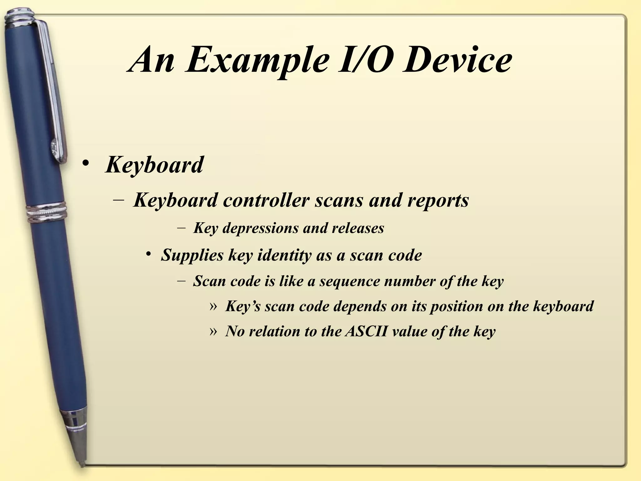 An Example I/O Device

• Keyboard
  – Keyboard controller scans and reports
         – Key depressions and releases
     • Supplies key identity as a scan code
         – Scan code is like a sequence number of the key
             » Key’s scan code depends on its position on the keyboard
             » No relation to the ASCII value of the key
 
